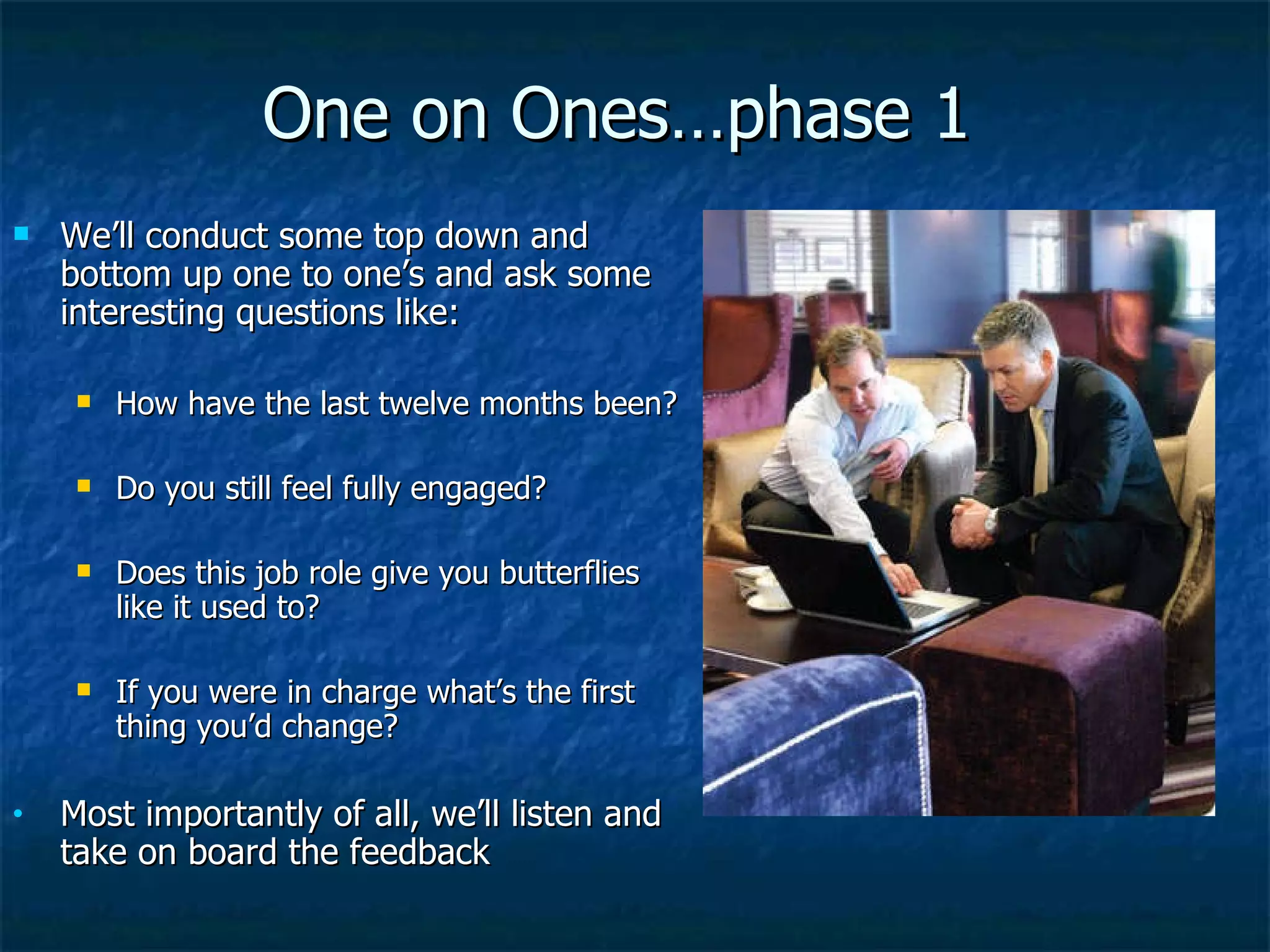 One on Ones…phase 1 We’ll conduct some top down and bottom up one to one’s and ask some interesting questions like: How have the last twelve months been? Do you still feel fully engaged? Does this job role give you butterflies like it used to? If you were in charge what’s the first thing you’d change? Most importantly of all, we’ll listen and take on board the feedback 