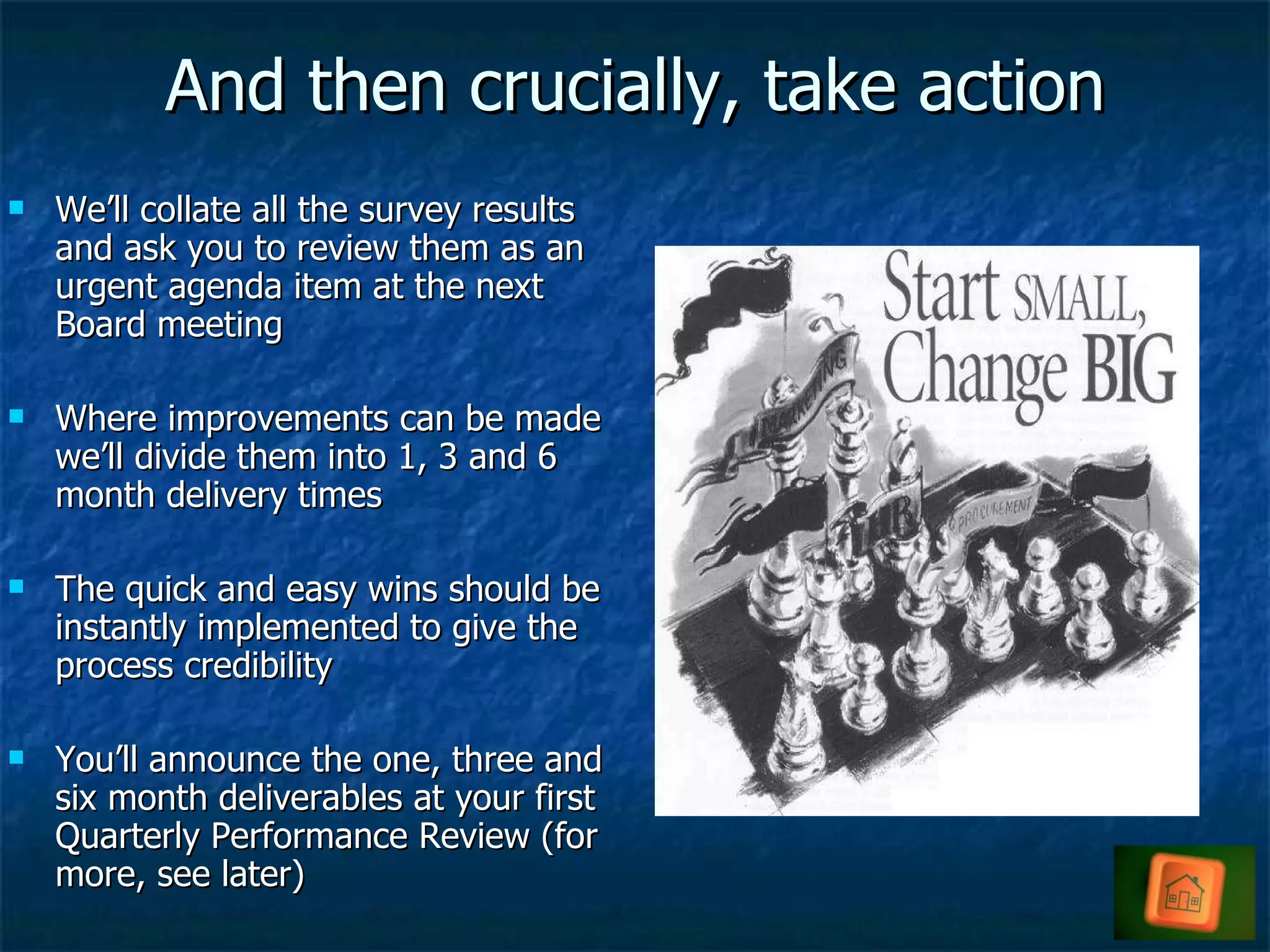 And then crucially, take action We’ll collate all the survey results and ask you to review them as an urgent agenda item at the next Board meeting Where improvements can be made we’ll divide them into 1, 3 and 6 month delivery times The quick and easy wins should be instantly implemented to give the process credibility You’ll announce the one, three and six month deliverables at your first Quarterly Performance Review (for more, see later)  