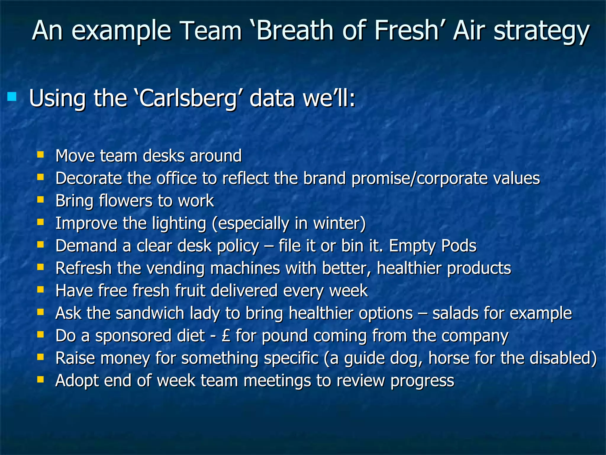An example  Team  ‘Breath of Fresh’ Air strategy Using the ‘Carlsberg’ data we’ll: Move team desks around Decorate the office to reflect the brand promise/corporate values Bring flowers to work Improve the lighting (especially in winter) Demand a clear desk policy – file it or bin it. Empty Pods Refresh the vending machines with better, healthier products Have free fresh fruit delivered every week Ask the sandwich lady to bring healthier options – salads for example Do a sponsored diet - £ for pound coming from the company Raise money for something specific (a guide dog, horse for the disabled) Adopt end of week team meetings to review progress 