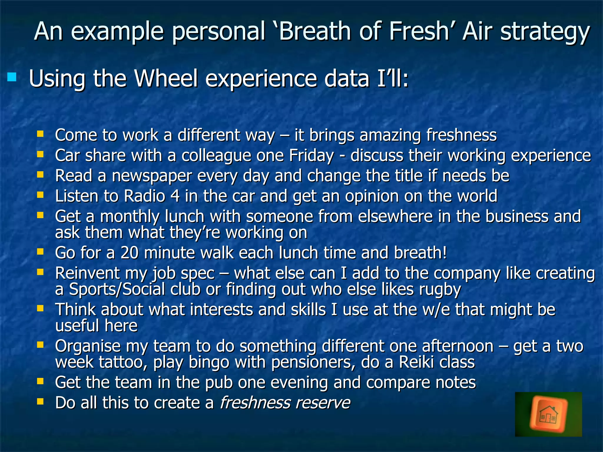 An example personal ‘Breath of Fresh’ Air strategy Using the Wheel experience data I’ll: Come to work a different way – it brings amazing freshness Car share with a colleague one Friday - discuss their working experience Read a newspaper every day and change the title if needs be Listen to Radio 4 in the car and get an opinion on the world Get a monthly lunch with someone from elsewhere in the business and ask them what they’re working on Go for a 20 minute walk each lunch time and breath! Reinvent my job spec – what else can I add to the company like creating a Sports/Social club or finding out who else likes rugby Think about what interests and skills I use at the w/e that might be useful here Organise my team to do something different one afternoon – get a two week tattoo, play bingo with pensioners, do a Reiki class Get the team in the pub one evening and compare notes Do all this to create a  freshness reserve 