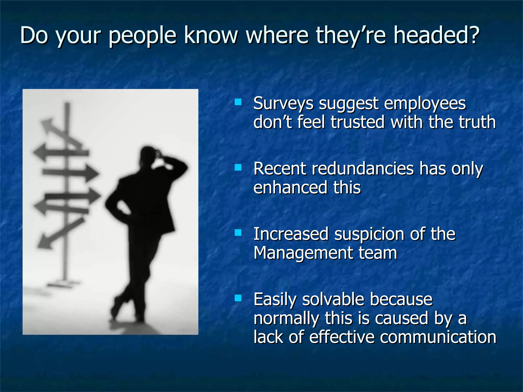 Do your people know where they’re headed? Surveys suggest employees don’t feel trusted with the truth Recent redundancies has only enhanced this Increased suspicion of the Management team Easily solvable because normally this is caused by a lack of effective communication 