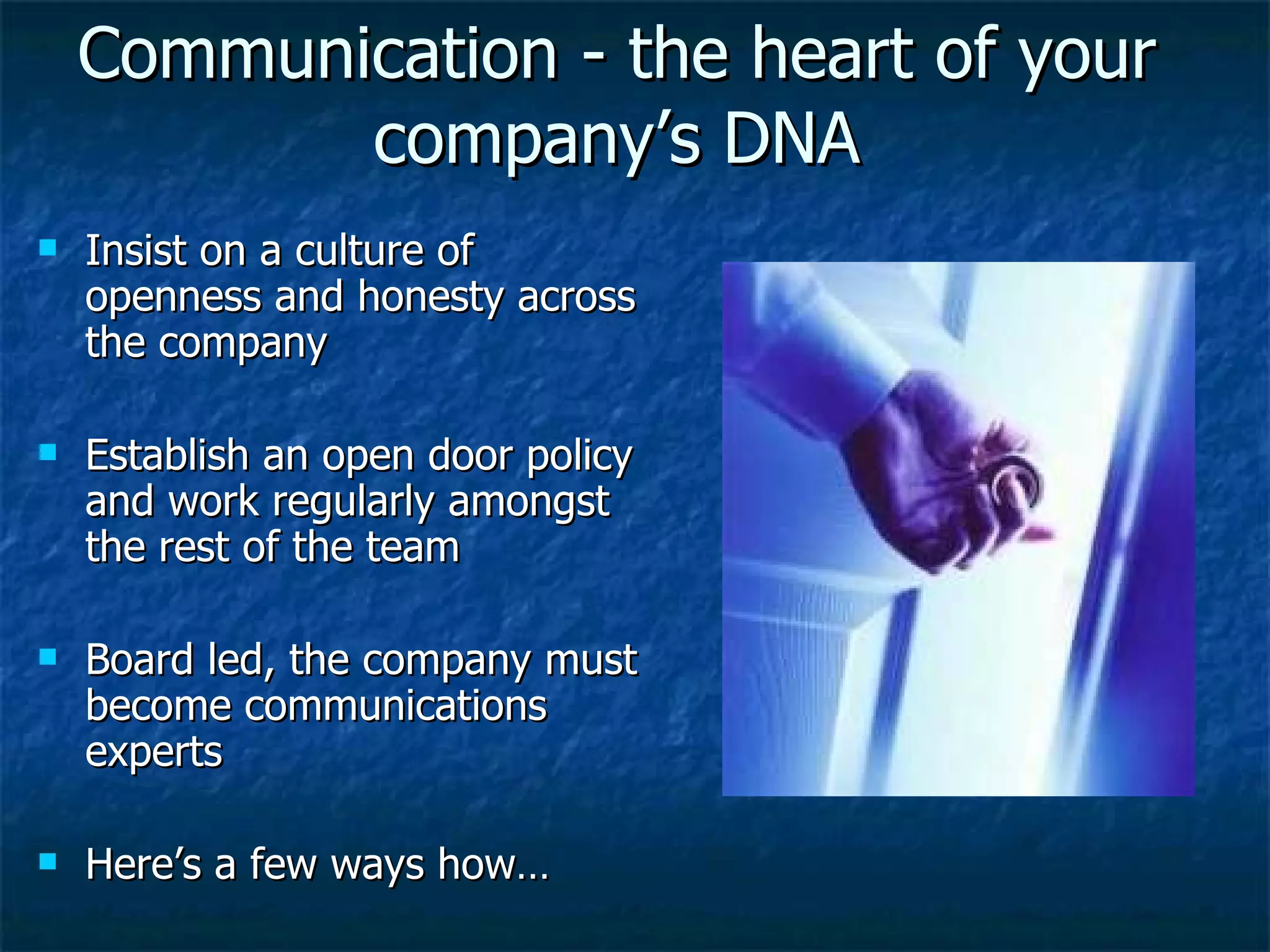 Communication - the heart of your company’s DNA Insist on a culture of openness and honesty across the company Establish an open door policy and work regularly amongst the rest of the team Board led, the company must become communications experts Here’s a few ways how… 
