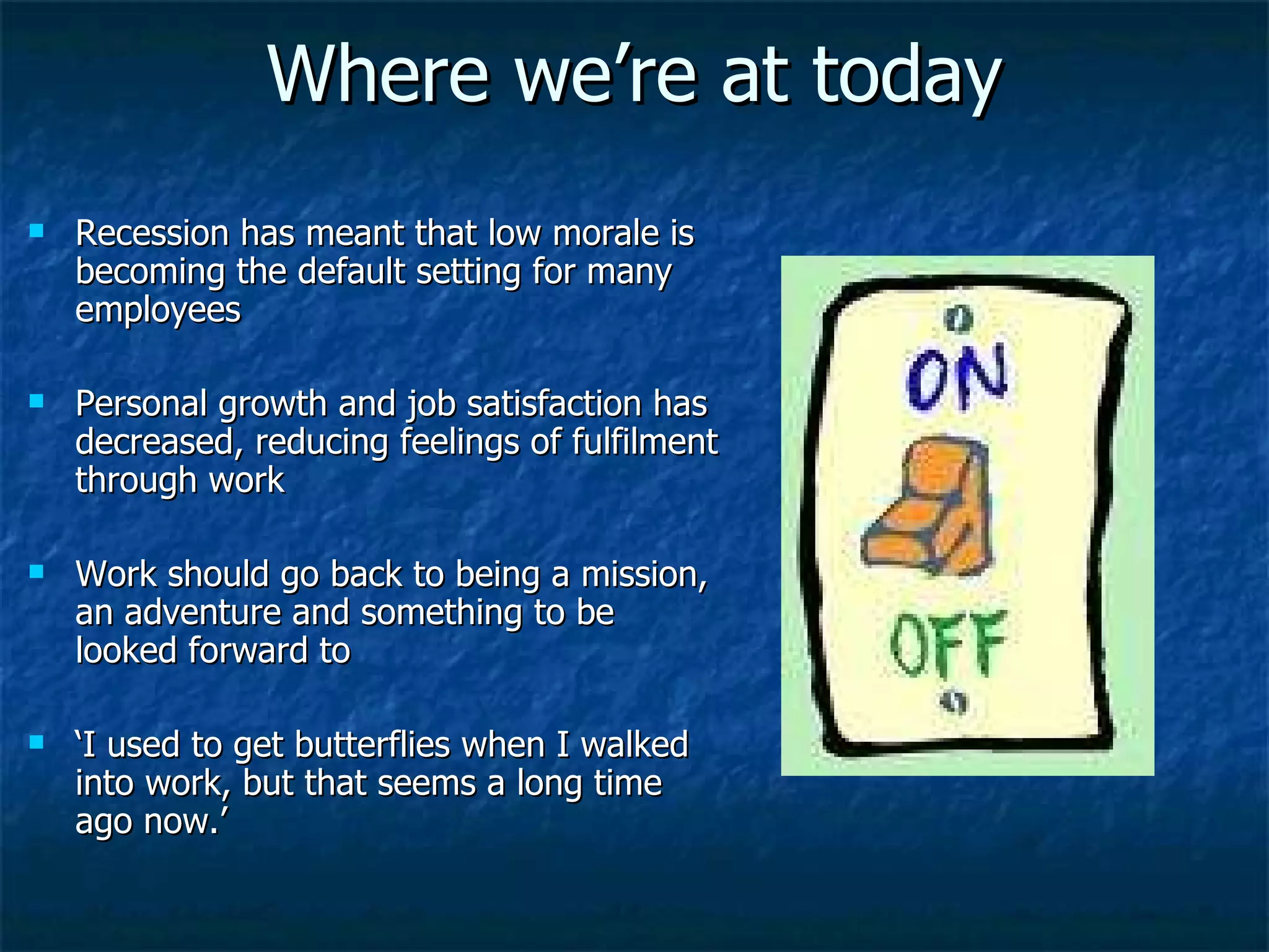 Where we’re at today Recession has meant that low morale is becoming the default setting for many employees Personal growth and job satisfaction has decreased, reducing feelings of fulfilment through work Work should go back to being a mission, an adventure and something to be looked forward to ‘ I used to get butterflies when I walked into work, but that seems a long time ago now.’  