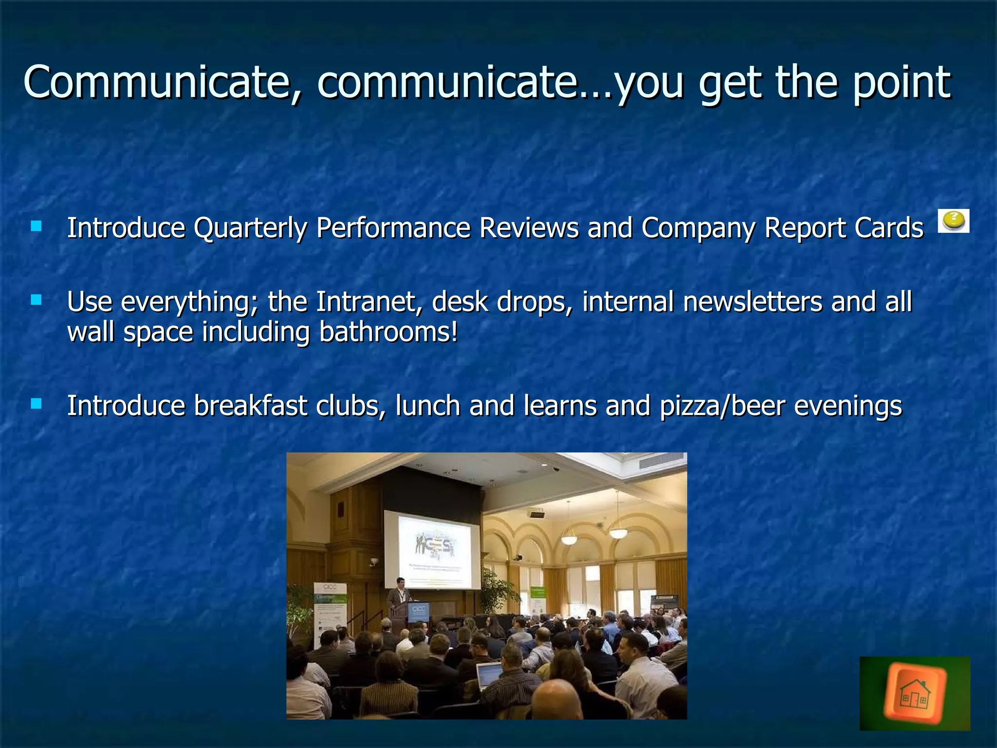 Communicate, communicate…you get the point Introduce Quarterly Performance Reviews and Company Report Cards Use everything; the Intranet, desk drops, internal newsletters and all wall space including bathrooms! Introduce breakfast clubs, lunch and learns and pizza/beer evenings 
