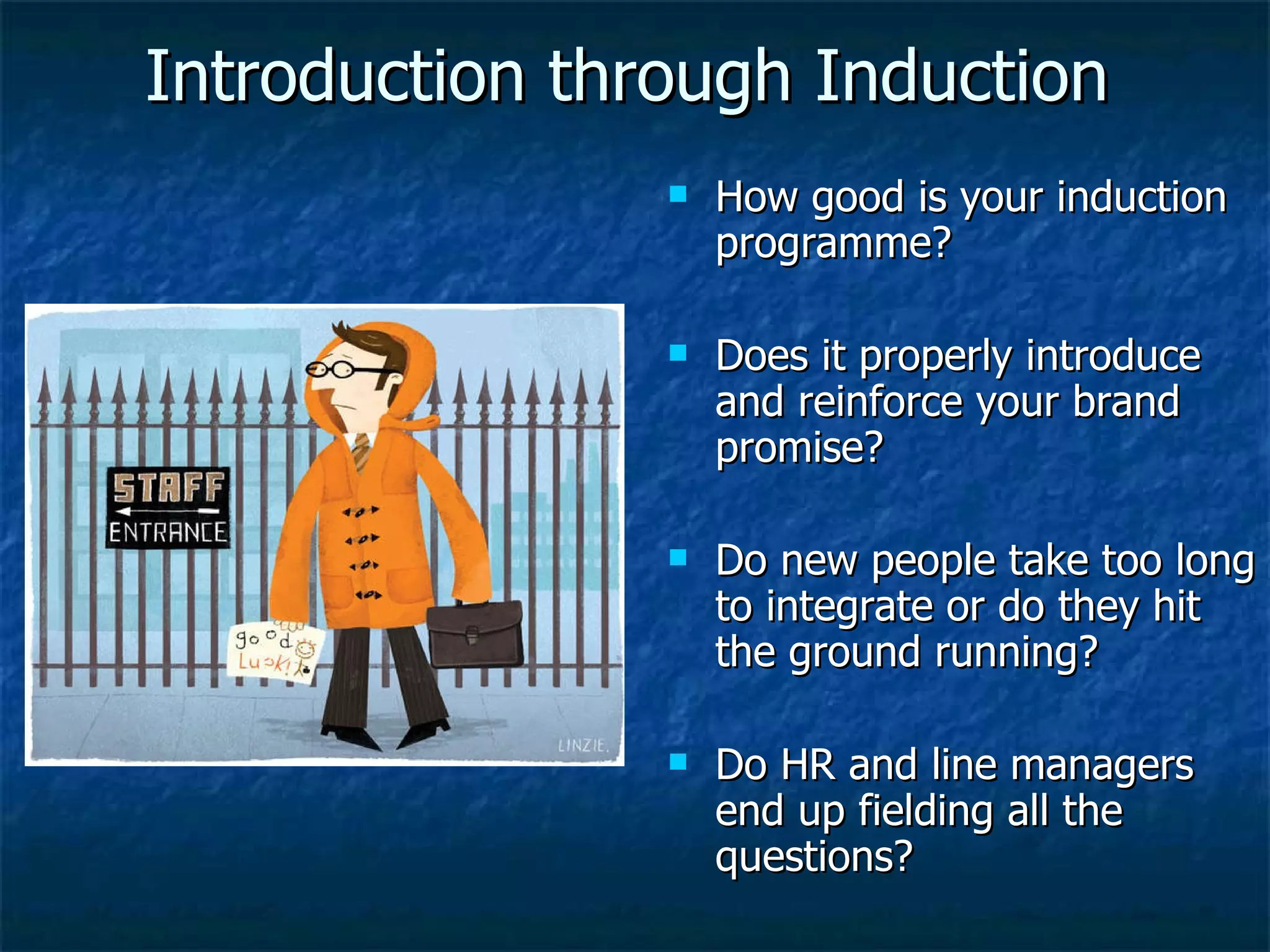 Introduction through Induction How good is your induction programme? Does it properly introduce and reinforce your brand promise? Do new people take too long to integrate or do they hit the ground running? Do HR and line managers end up fielding all the questions?  