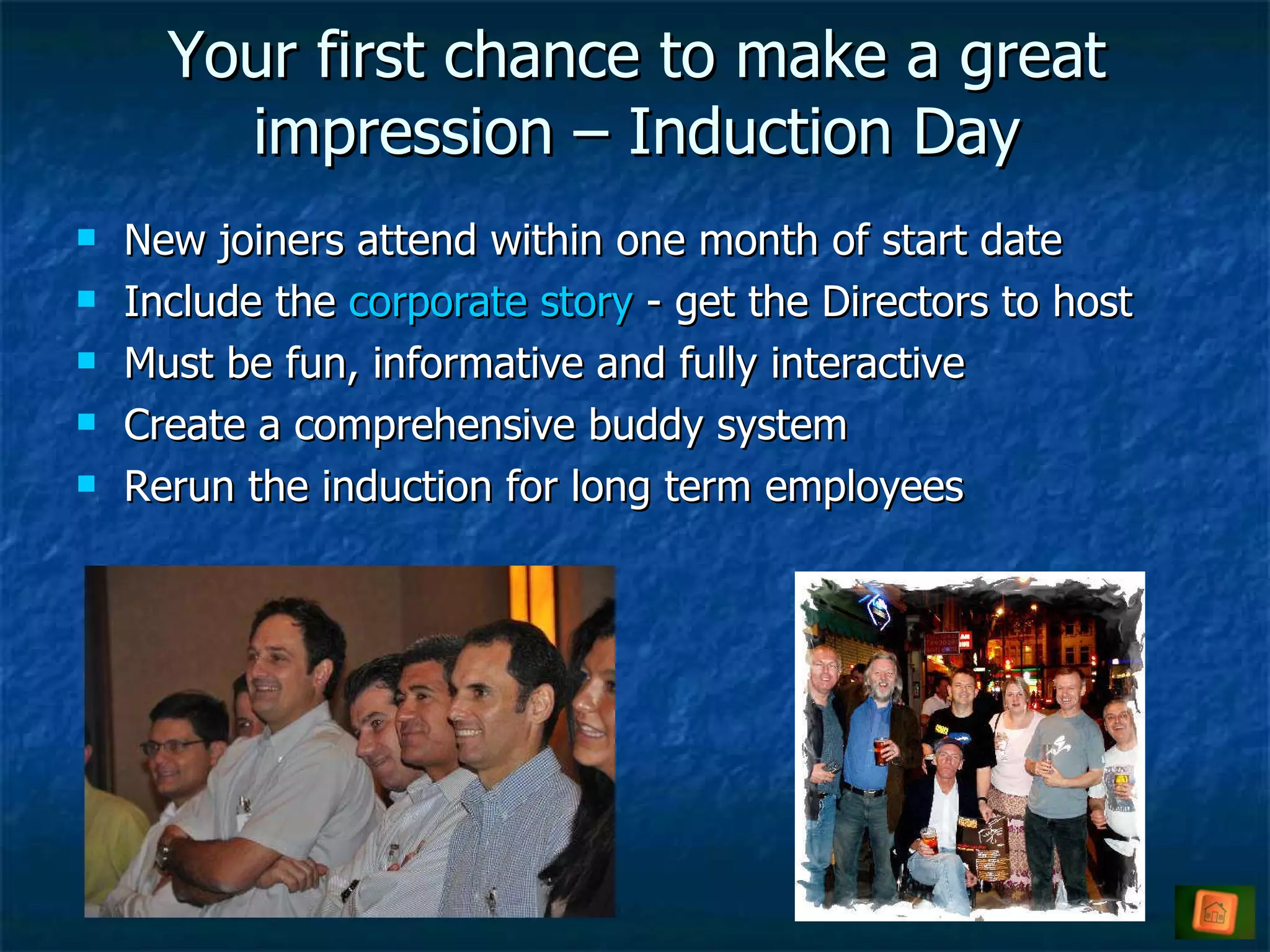 Your first chance to make a great impression – Induction Day New joiners attend within one month of start date Include the  corporate story  - get the Directors to host Must be fun, informative and fully interactive Create a comprehensive buddy system  Rerun the induction for long term employees  