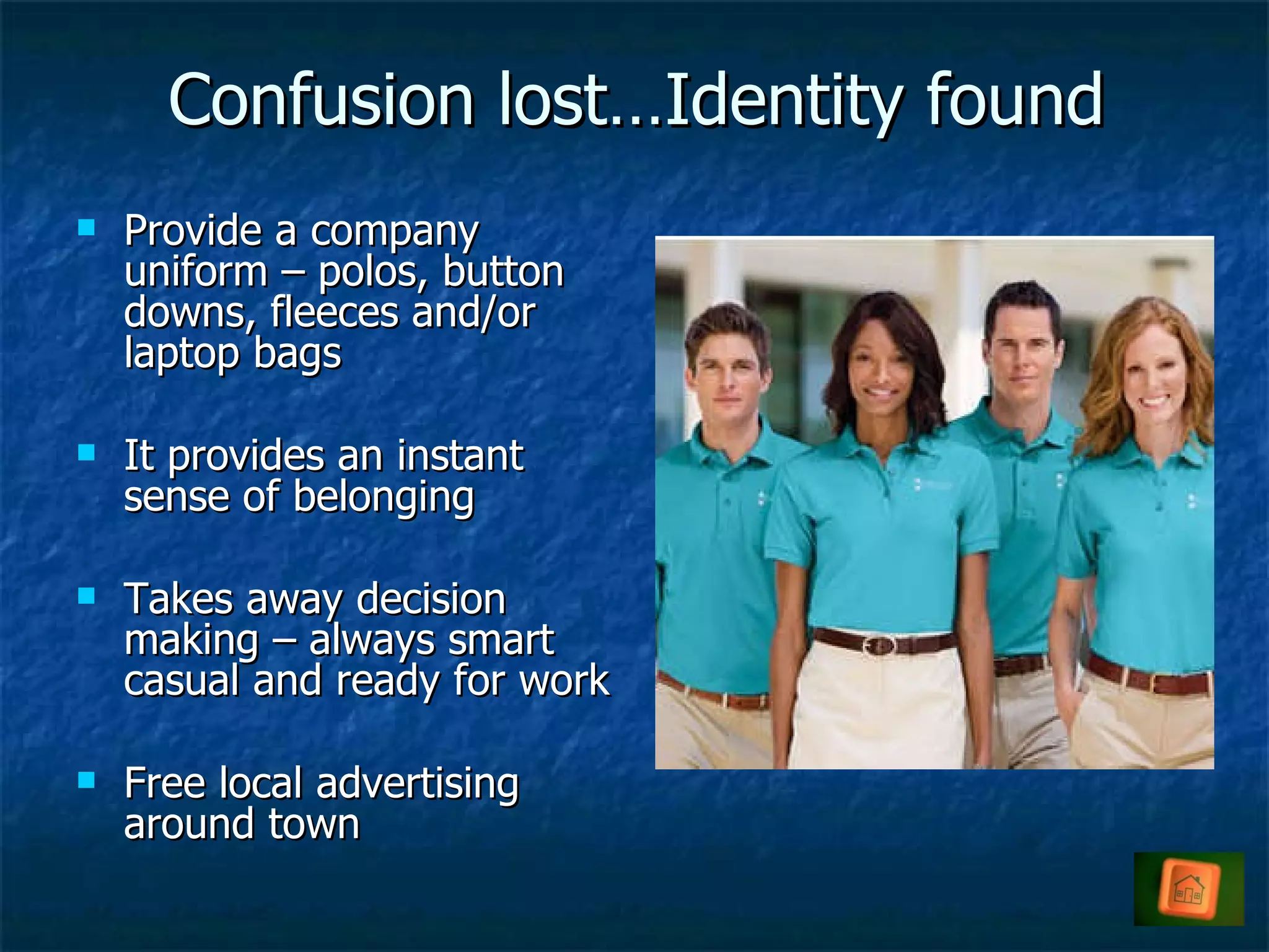 Confusion lost…Identity found Provide a company uniform – polos, button downs, fleeces and/or laptop bags It provides an instant sense of belonging Takes away decision making – always smart casual and ready for work Free local advertising around town 