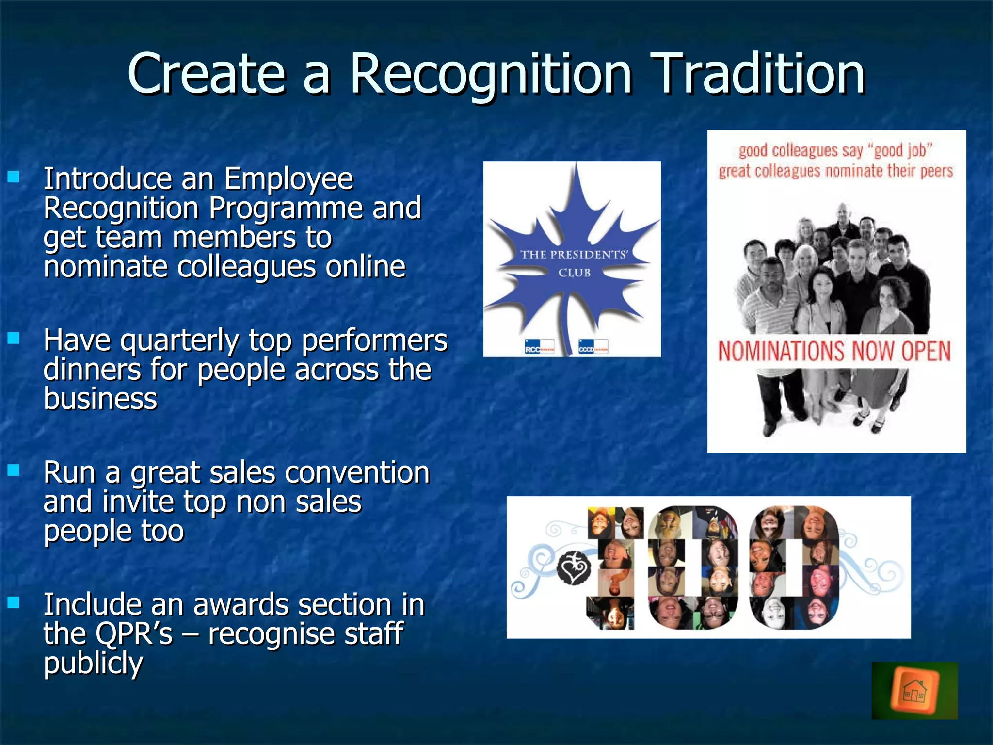 Create a Recognition Tradition Introduce an Employee Recognition Programme and get team members to nominate colleagues online Have quarterly top performers dinners for people across the business Run a great sales convention and invite top non sales people too Include an awards section in the QPR’s – recognise staff publicly  