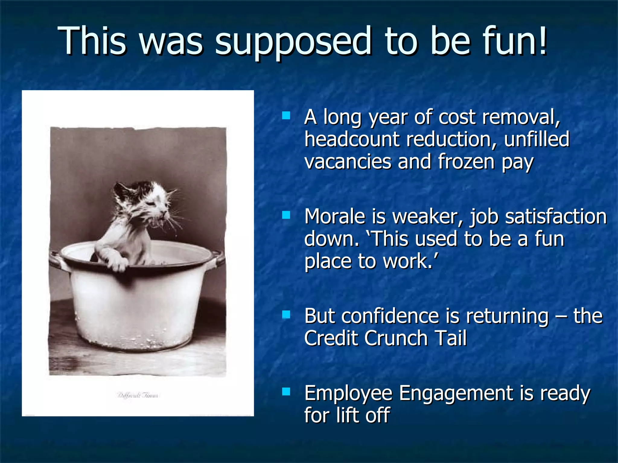 This was supposed to be fun! A long year of cost removal, headcount reduction, unfilled vacancies and frozen pay Morale is weaker, job satisfaction down. ‘This used to be a fun place to work.’ But confidence is returning – the Credit Crunch Tail Employee Engagement is ready for lift off 