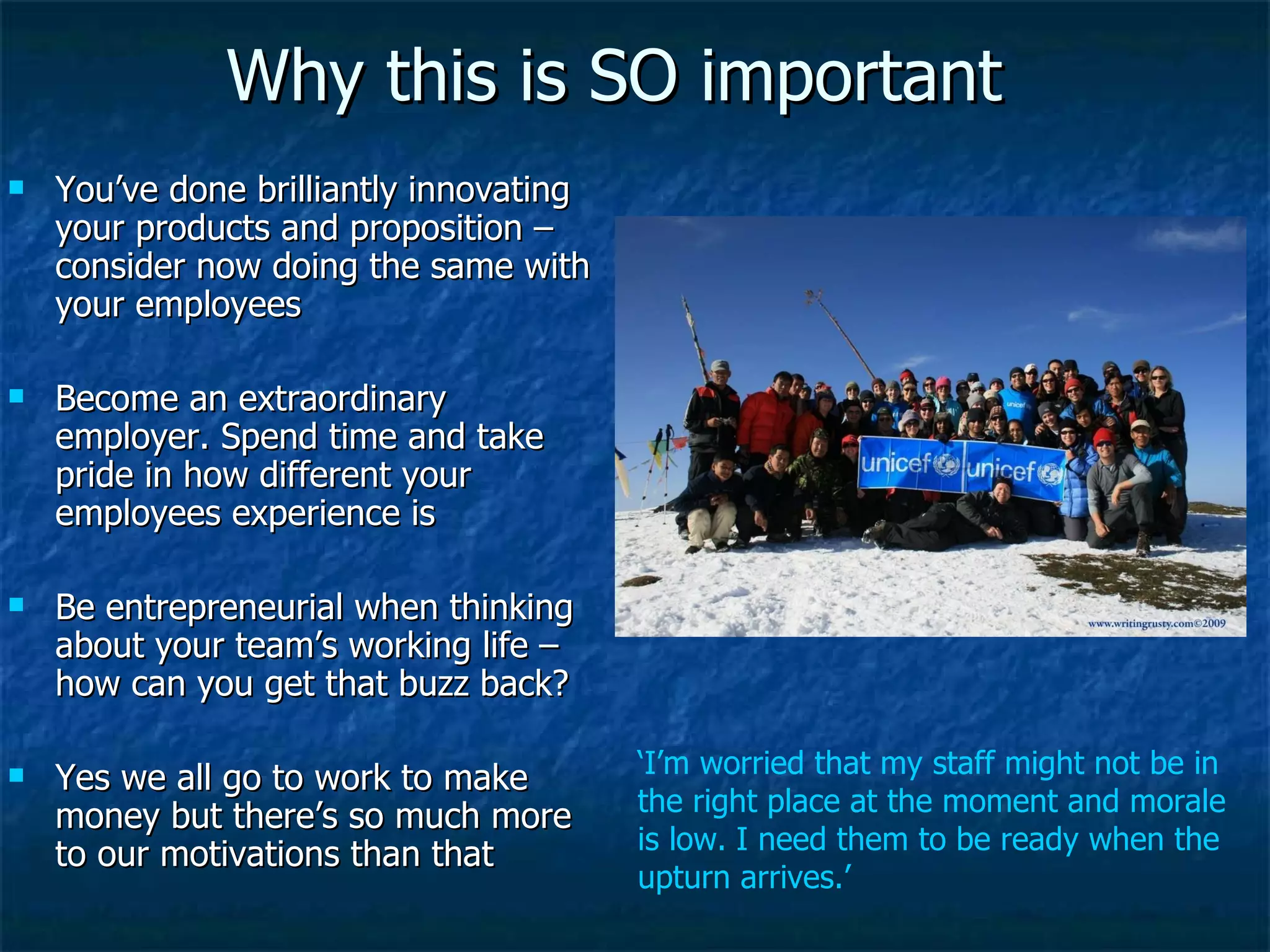 Why this is SO important You’ve done brilliantly innovating your products and proposition – consider now doing the same with your employees Become an extraordinary employer. Spend time and take pride in how different your employees experience is  Be entrepreneurial when thinking about your team’s working life – how can you get that buzz back? Yes we all go to work to make money but there’s so much more to our motivations than that ‘ I’m worried that my staff might not be in the right place at the moment and morale is low. I need them to be ready when the upturn arrives.’ 