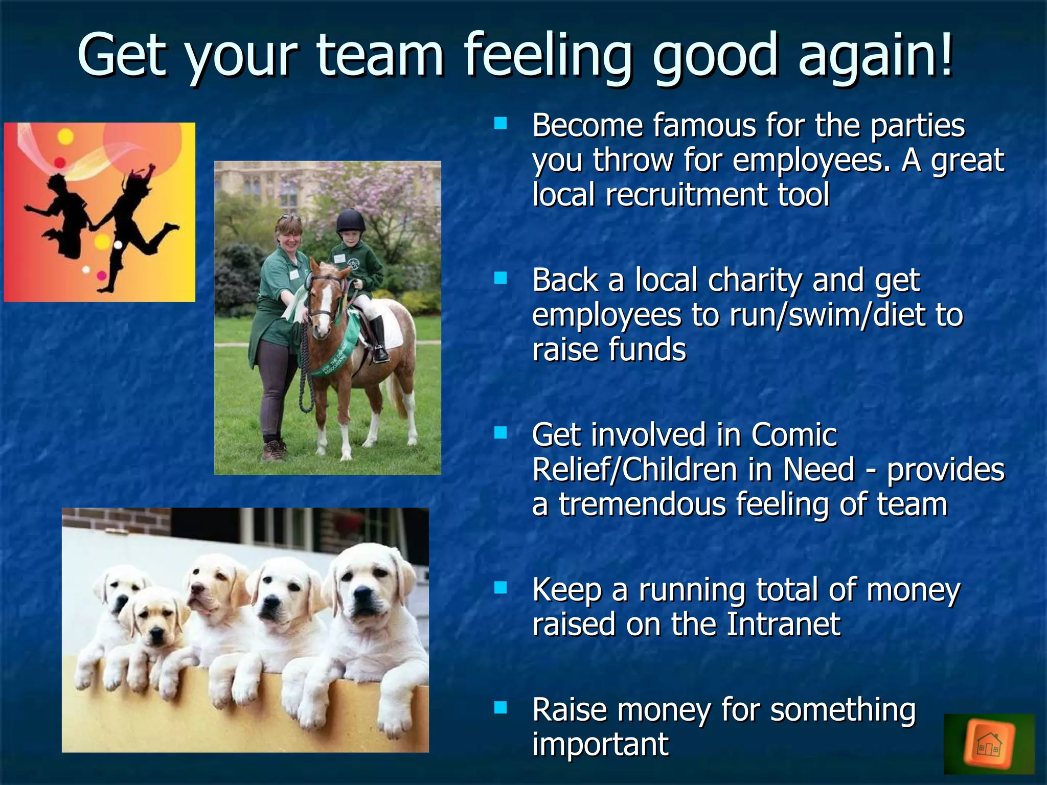 Get your team feeling good again! Become famous for the parties you throw for employees. A great local recruitment tool Back a local charity and get employees to run/swim/diet to raise funds Get involved in Comic Relief/Children in Need - provides a tremendous feeling of team Keep a running total of money raised on the Intranet Raise money for something important 