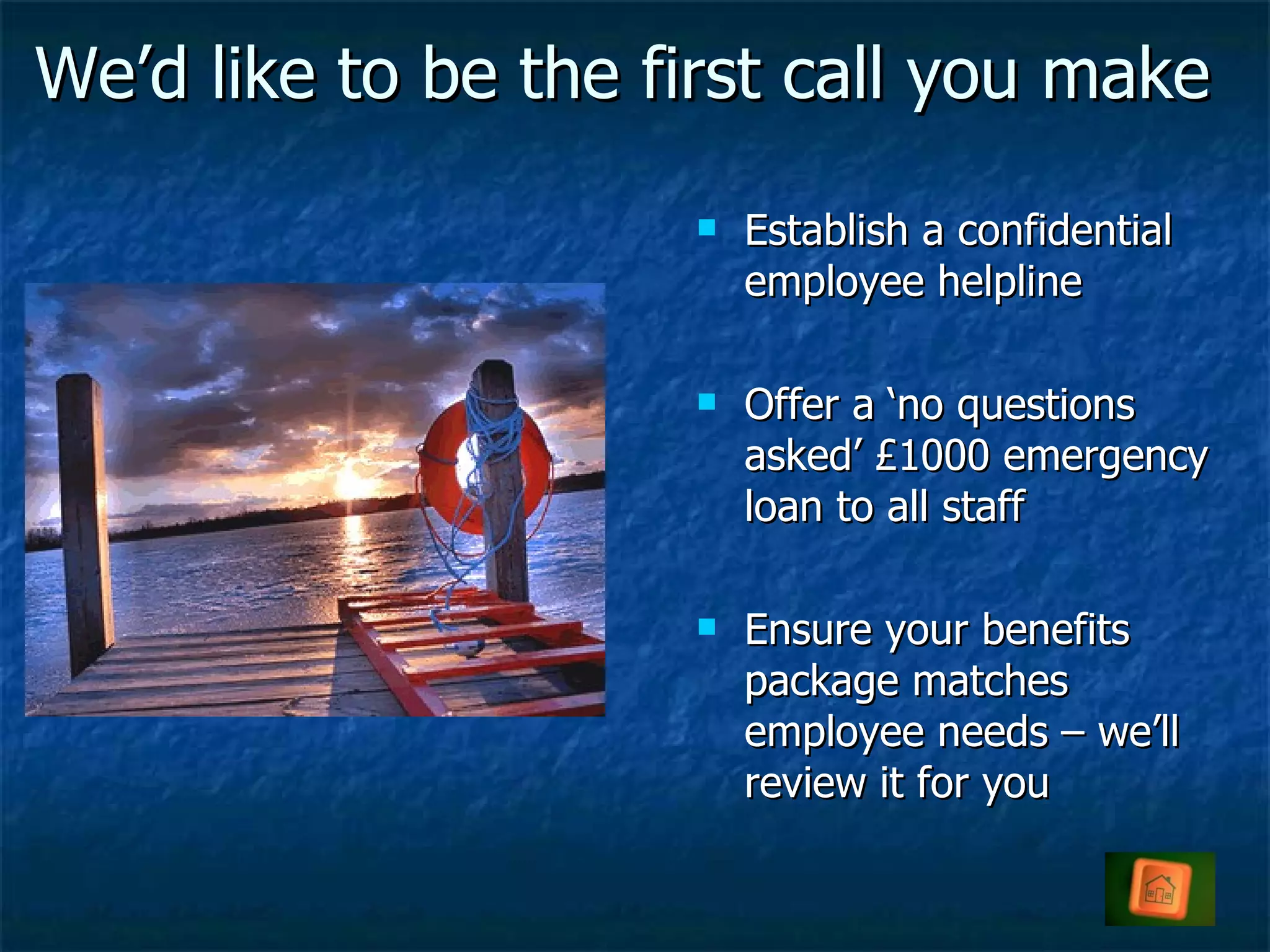 We’d like to be the first call you make Establish a confidential employee helpline Offer a ‘no questions asked’ £1000 emergency loan to all staff Ensure your benefits package matches employee needs – we’ll review it for you 