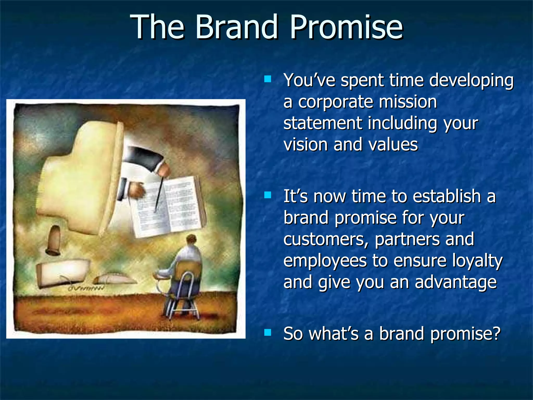 The Brand Promise You’ve spent time developing a corporate mission statement including your vision and values It’s now time to establish a brand promise for your customers, partners and employees to ensure loyalty and give you an advantage So what’s a brand promise? 