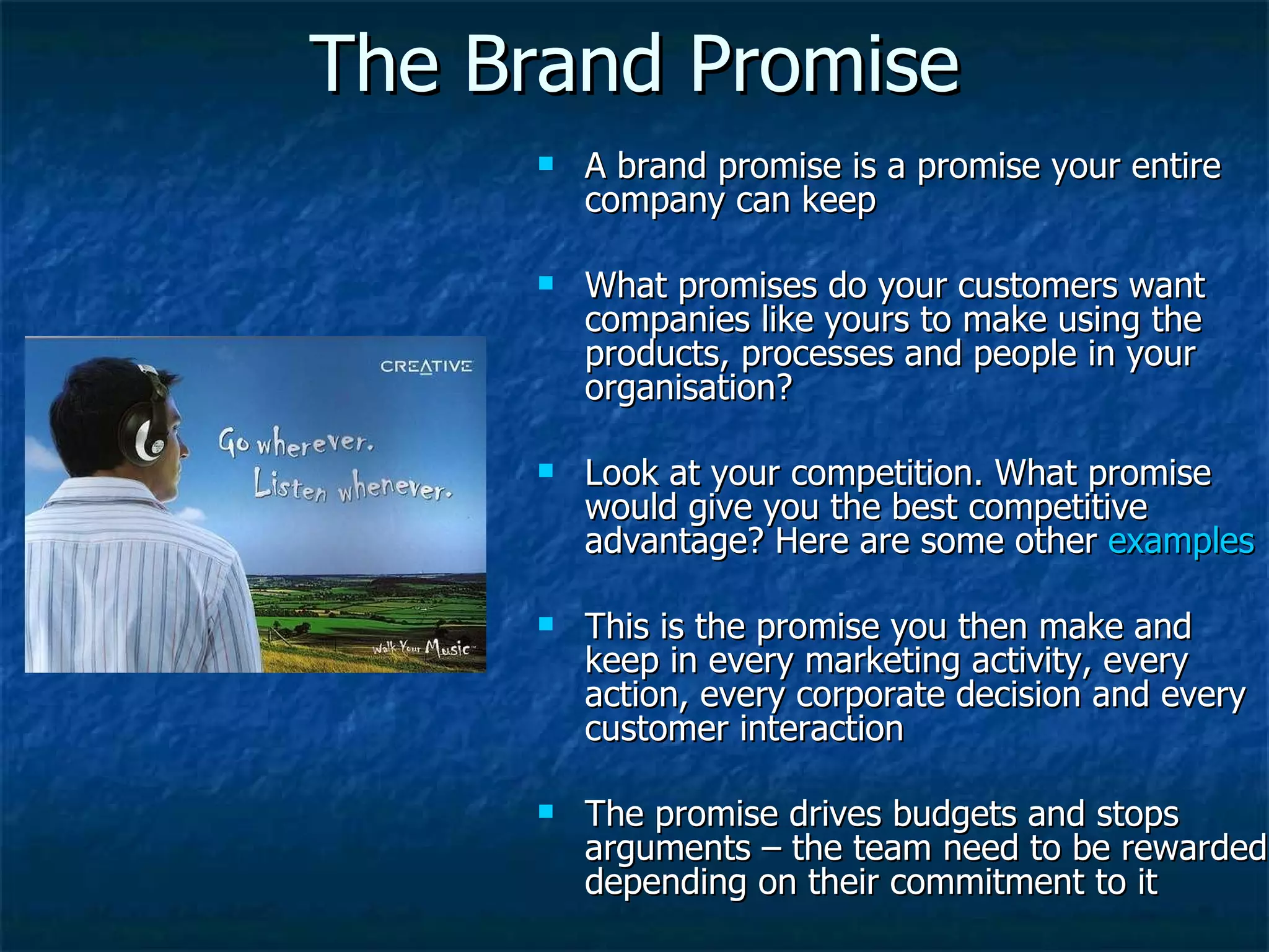 The Brand Promise A brand promise is a promise your entire company can keep What promises do your customers want companies like yours to make using the products, processes and people in your organisation? Look at your competition. What promise would give you the best competitive advantage? Here are some other  examples This is the promise you then make and keep in every marketing activity, every action, every corporate decision and every customer interaction The promise drives budgets and stops arguments – the team need to be rewarded depending on their commitment to it 