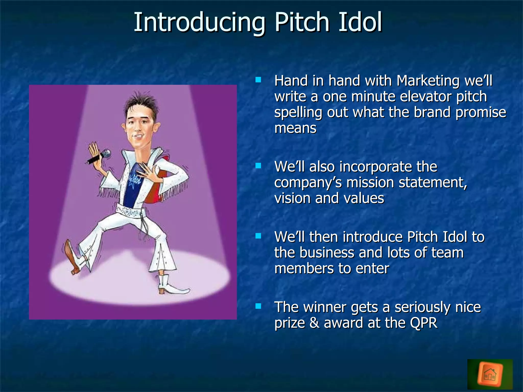 Introducing Pitch Idol Hand in hand with Marketing we’ll write a one minute elevator pitch spelling out what the brand promise means We’ll also incorporate the company’s mission statement, vision and values We’ll then introduce Pitch Idol to the business and lots of team members to enter The winner gets a seriously nice prize & award at the QPR 