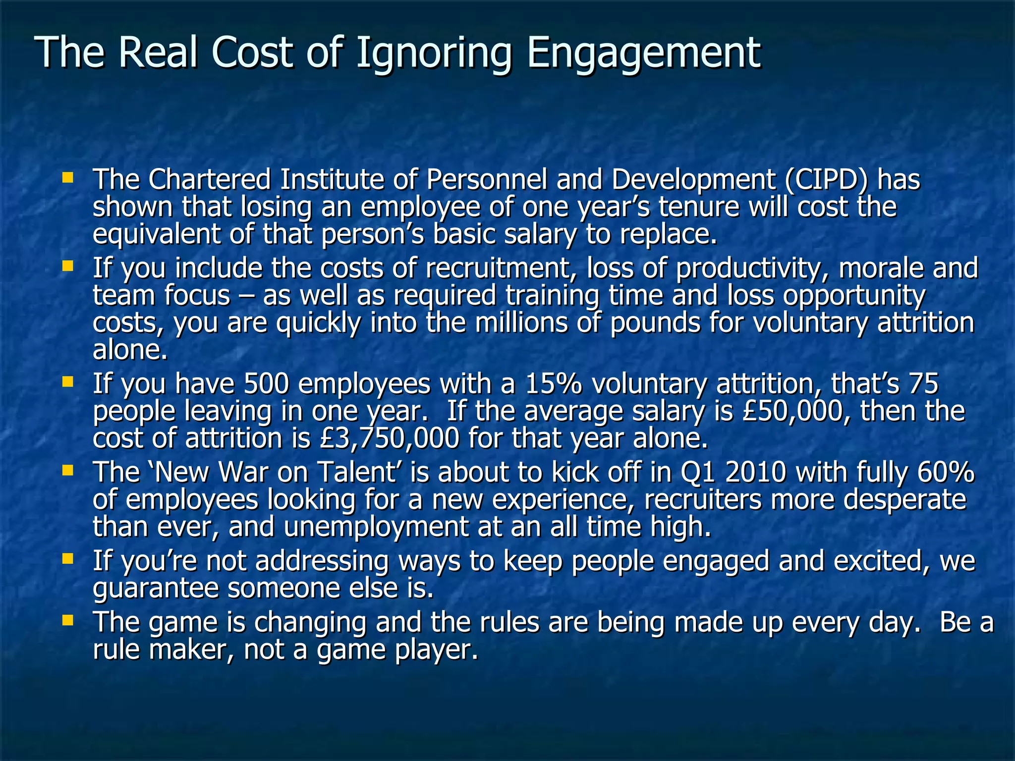 The Real Cost of Ignoring Engagement The Chartered Institute of Personnel and Development (CIPD) has shown that losing an employee of one year’s tenure will cost the equivalent of that person’s basic salary to replace. If you include the costs of recruitment, loss of productivity, morale and team focus – as well as required training time and loss opportunity costs, you are quickly into the millions of pounds for voluntary attrition alone. If you have 500 employees with a 15% voluntary attrition, that’s 75 people leaving in one year.  If the average salary is £50,000, then the cost of attrition is £3,750,000 for that year alone. The ‘New War on Talent’ is about to kick off in Q1 2010 with fully 60% of employees looking for a new experience, recruiters more desperate than ever, and unemployment at an all time high. If you’re not addressing ways to keep people engaged and excited, we guarantee someone else is.  The game is changing and the rules are being made up every day.  Be a rule maker, not a game player. 