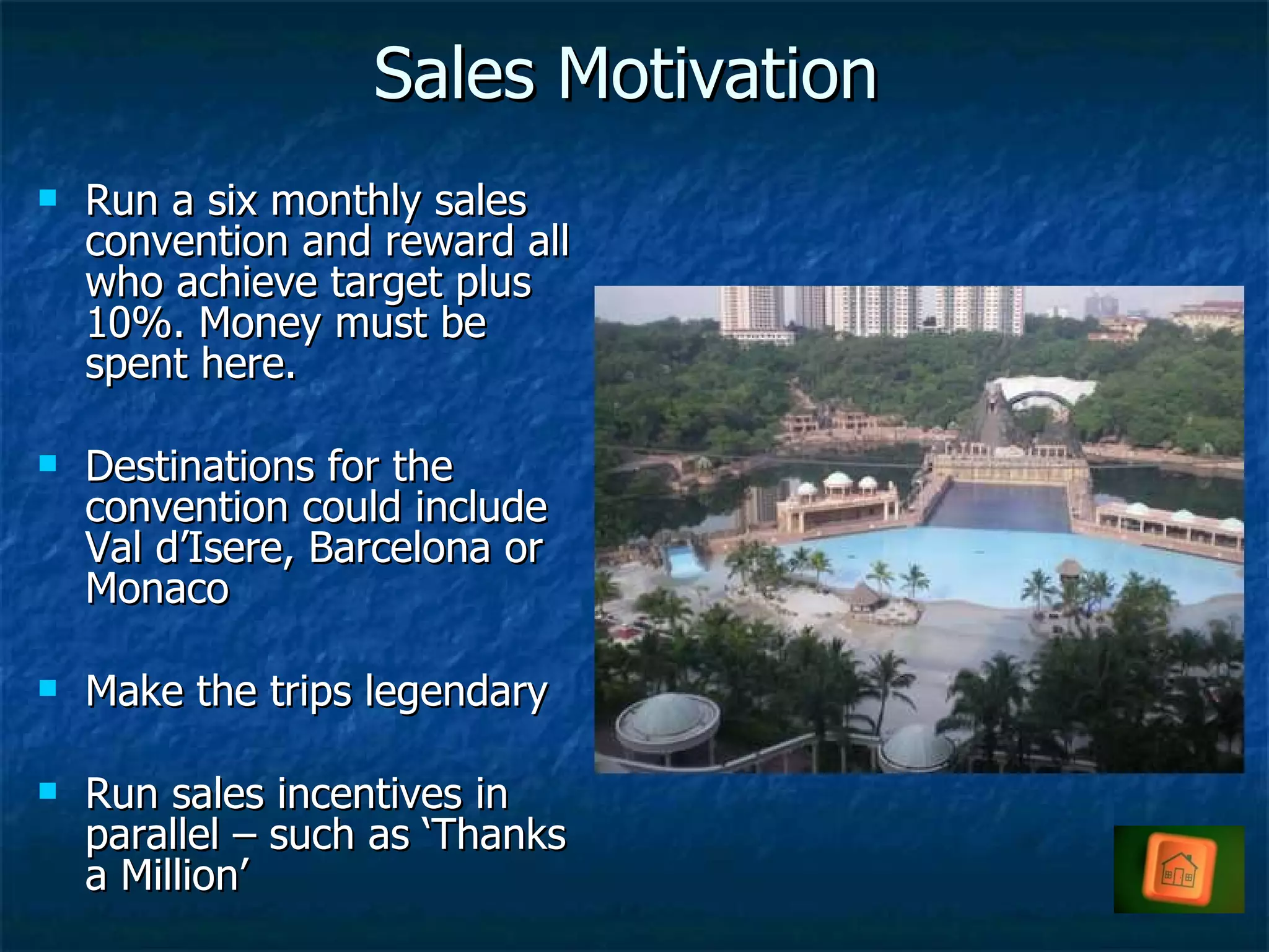 Sales Motivation Run a six monthly sales convention and reward all who achieve target plus 10%. Money must be spent here. Destinations for the convention could include Val d’Isere, Barcelona or Monaco Make the trips legendary Run sales incentives in parallel – such as ‘Thanks a Million’ 