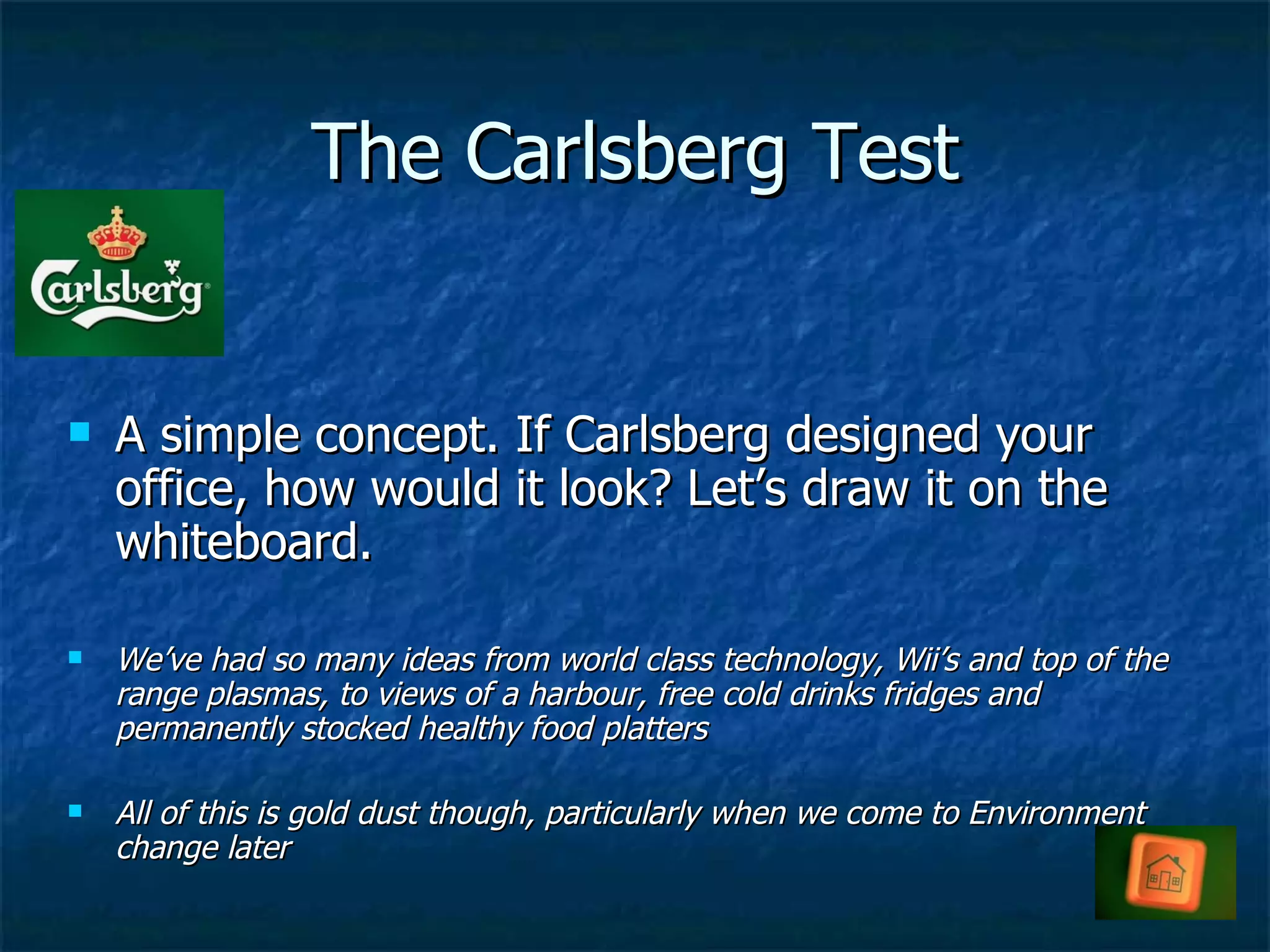 The Carlsberg Test A simple concept. If Carlsberg designed your office, how would it look? Let’s draw it on the whiteboard. We’ve had so many ideas from world class technology, Wii’s and top of the range plasmas, to views of a harbour, free cold drinks fridges and permanently stocked healthy food platters  All of this is gold dust though, particularly when we come to Environment change later 