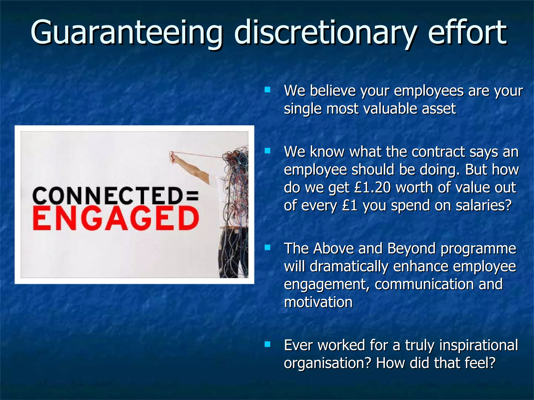 Guaranteeing discretionary effort We believe your employees are your single most valuable asset We know what the contract says an employee should be doing. But how do we get £1.20 worth of value out of every £1 you spend on salaries? The Above and Beyond programme will dramatically enhance employee engagement, communication and motivation Ever worked for a truly inspirational organisation? How did that feel? 