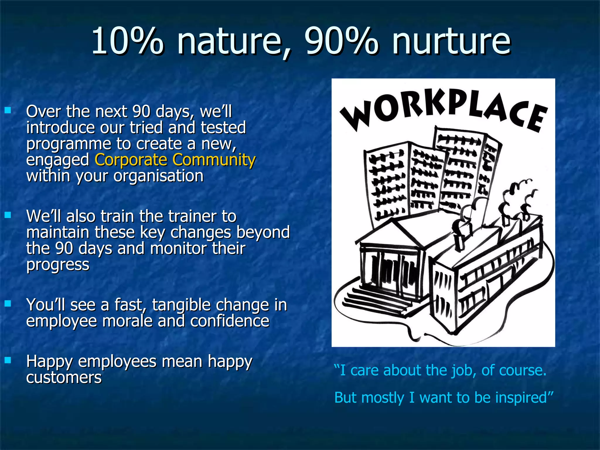 10% nature, 90% nurture Over the next 90 days, we’ll introduce our tried and tested programme to create a new, engaged  Corporate Community  within your organisation We’ll also train the trainer to maintain these key changes beyond the 90 days and monitor their progress You’ll see a fast, tangible change in employee morale and confidence Happy employees mean happy customers “ I care about the job, of course. But mostly I want to be inspired” 