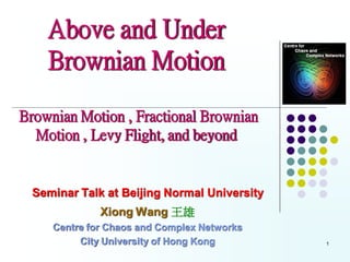 Above and Under
    Brownian Motion

Brownian Motion , Fractional Brownian
  Motion , Levy Flight, and beyond


  Seminar Talk at Beijing Normal University
              Xiong Wang 王雄
     Centre for Chaos and Complex Networks
          City University of Hong Kong        1
 