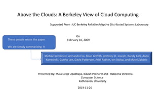 Above the Clouds: A Berkeley View of Cloud Computing
Michael Armbrust, Armando Fox, Rean Griffith, Anthony D. Joseph, Randy Katz, Andy
Konwinski, Gunho Lee, David Patterson, Ariel Rabkin, Ion Stoica, and Matei Zaharia
On
February 10, 2009These people wrote the paper.
We are simply summarizing It
Supported From : UC Berkeley Reliable Adaptive Distributed Systems Laboratory
Presented By: Mala Deep Upadhaya, Bikash Pokharel and Rabeena Shrestha
Computer Science
Kathmandu University
2019-11-26
 