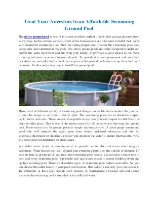 Treat Your Ancestors to an Affordable Swimming
                     Ground Pool
The above ground pool is one of the most excellent method to feel relax and get pleasure from
every days. In this current scenario, most of the homeowners are interested to build their home
with wonderful swimming pool. They are taking proper care to select the swimming pool size,
accessories and construction materials. The above ground pools are really inexpensive and it can
proffer the same enjoyment and fun with your family. It provides a good choice to the more
enduring and more expensive in-ground pools. To provide it a more permanent and cozy feel,
best decks are normally built around the ramparts of the ground pools to cover up the whole pool
perimeter. It takes only a few days to install this ground pool.




There is lot of different variety of swimming pool designs accessible in the market. So, you can
choose the design as per your preferred style. The swimming pools are in dissimilar shapes,
depth, forms and sizes. These are also changeable in any case you will require to shift from one
place to other place. This is one of the main reasons for all homeowners choosing this ground
pool. Preservation cost for ground pools is simple and inexpensive. A good pump system and
good filter will maintain the water gratis from debris, undesired substances and dirt. An
automatic chlorinator or chlorine dispenser will disinfect the water to ensure that bacteria, virus
and some other contaminants are deactivated.

A suitable water heater is also suggested to provide comfortable and warm water to great
swimmers. Water heaters can also expand your swimming period on the outside of summer. To
keep up heat in ground pool, you must use swimming pool covers. Ladders play a major role in
each and every swimming pool. It provides safe and secure access to abuser climbing down and
up the swimming pool. There are dissimilar types of swimming pool ladders accessible. So, you
can choose the ladder based on your pool construction. This ladder is not only give safe access to
the swimmers as these also provide pool cleaners or maintenance personnel safe and secure
access to the swimming pool even while it is unfilled of water.
 