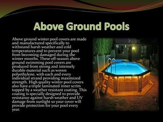 Above ground winter pool covers are made
and manufactured specifically to
withstand harsh weather and cold
temperatures and to prevent your pool
from becoming damaged during the
winter months. These off-season above
ground swimming pool covers are
produced from strong and intensely
durable material such as woven
polyethylene, with each and every
individual strand providing maximized
strength. High quality winter pool covers
also have a triple laminated inner scrim
topped by a weather resistant coating. This
coating is specially designed to provide
resistance against harsh weather and UV
damage from sunlight so your cover will
provide protection for your pool every
year.
 