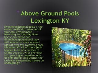 Swimming personal pools is the
easiest method to relax out of
your cool environment
searching for long day time
hectic profession and
throughout ground pool may
will amount to more acessed
against over soil swimming pool
Lexington KY. All of these pools
happen to be of a number of
ranges you start with the lower
into your higher together with
its high quality also utilizes the
cash you are spending money on
undergoing it.
*Above Ground Pools
Lexington KY
 