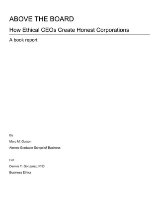 ABOVE THE BOARD<br />How Ethical CEOs Create Honest Corporations<br />A book report <br />By<br />Marc M. Guison<br />Ateneo Graduate School of Business<br />For<br />Dennis T. Gonzalez, PhD<br />Business Ethics<br />We have seen in recent corporate history a litany of corporate scandals that rocked the foundations of the business world.  Huge corporations whose economic outputs are larger than most of the developing countries have suddenly imploded under the weight of stock manipulation, unscrupulous accounting procedures and deliberate enculturation of business competitiveness anchored on ‘doing whatever it takes to win’.  Small ethical cracks in the business foundation had gone too many and had been widely ignored by all of their stakeholders – employees, board of directors, stockholders, regulators, auditors and analysts.<br />In the aftermath, we are faced with a realization of how fragile our economic system is and how much of it depends on values that are both difficult to measure and, in the current world, even more difficult to acquire.  These are not mere economic values of profitability; but values of integrity, of truth, and of plain and simple honesty.<br />It is in this context that the three authors - Patrizia Porrini, Ph.D., Lorrin Hiris, D.P.S., and Gina Poncini, Ph.D. - wrote this book.  They do not seek to expound on the voluminous literature available discussing why and how these corporate scandals happened.  They seek to provide answers to how effective CEOs build an ethical culture within an organization by providing actual cases of ethical companies that had passed the test of time.<br />This book review is divided into two parts.  First is a summary of the critical concepts and assumptions of the book.  The second part is a critical reflection piece that juxtaposes the book’s ethical concepts and assumptions with the ethical standards, insights and concepts that we have discussed in class. <br />Part I Book Summary<br />The central theme of the book is an attempt to present to its reader different ways by which a CEO can create a culture of ethics within an organization CITATION Por09  13  1033   (Porrini, et al., 2009 p. 13).  This book is about how senior leaders can use different tools and techniques to enculturate corporate values to the daily lives of their employees.<br />But before going into details of the different techniques employed by CEOs to create this ethical culture, the reader must be able to fully understand the critical assumption of the book on individual responsibility on building this culture.  All the tools and techniques exampled in the book rest on an assumption that the ultimate enablers of an ethical company are its employees.  “Employees-whether just a few or tens of thousands- are constantly acting on behalf of their company as they go about their day-to-day activities.” CITATION Por09  11  1033   (Porrini, et al., 2009 p. 11)  <br />The crux of forming the ethical culture rests on how well the employees will embrace the values that the company enshrines in its written code of conduct, corporate communication media, lectures and trainings.  The tools and techniques described in the book purports to setup an environment that will encourage employees to act ethically in their day-to-day activities.  It is the behavior of the employees that is key to building this culture.  “You cannot legislate integrity…So it’s not what is on the piece of paper that’s important, but rather, it’s how people act on a day-to-day basis.” CITATION Por09  188-189  1033   (Porrini, et al., 2009 pp. 188-189)<br />Interspersed across the chapters of the book are the different manners by which the CEOs entrench ethical culture within their organization.  In all cases, it would seem that employees have welcomed the introduction of values system in their company as well as the re-engineering of corporate framework that enables transparency and accountability in light of recent scandals.  <br />The first technique discussed in the book is how CEOs use narratives to bring to life the corporate values that have been codified in their employee handbooks, posters, procedure manuals, etc.  The codification of the company’s core values is inadequate in influencing the employees’ day-to-day activities.  Those values have to come to life through stories and anecdotes about the founder of the company and the employees who exhibited those values.  At Walgreens, CEO Dave Bernauer said, “So we talk about what we do, not to boast, but to recognize our people who practice ethical behavior in memorable ways.”  CITATION Por09  25  1033  (Porrini, et al., 2009 p. 25)  As a result, with an employee base of over 226,000 people in different parts of the country, the stories about their people who exhibited a corporate value while in the line of duty “inspires them to build a similar story of their own”.  CITATION Por09  25  1033  (Porrini, et al., 2009 p. 25)  So as these stories are told repeatedly in the company over a period of time, it becomes a ‘legend’ that everybody gets to know.  Even if there is natural turnover and new people are coming in, the stories told and re-told by their fellows reinforce the ethical foundation and direct the ethical compass of the new hires towards the core values.<br />The use of narratives necessitates that the CEO sit down with the employees to discuss these stories.  It opens up a dialogue between frontline employees and their senior leaders.  It is at this point that the use of stories to enliven corporate values becomes more critical.  One challenge in companies is how different people interpret the corporate values differently.  With CEOs and senior leaders opening dialogue with employees to discuss these values, in very vivid terms and practicable ways through stories, there is more clarity on what those values really stand for and how one can make it part of their day-to-day lives.  CEO Jeff Fettig of Whirlpool said, “Holding workshops or open dialogue meetings in work teams to discuss these values has been instrumental in shaping behavior, gaining alignment, and working through the dilemmas that arise as we apply the values to our decisions.”  CITATION Por09  29  1033  (Porrini, et al., 2009 p. 29)<br />The ultimate benefit of this narrative technique is really to make and keep ethical values alive within an organization.  Like in Pilgrim’s Pride, a Fortune 500 company and is over 50 years in the industry, the ethical standards of its founder are continuously upheld by its more than 55,000 employees.  As it expanded, the stories about the company founder’s humble beginnings during the Great Depression to the foundation and eventual success of the company are deeply rooted in company culture.  CITATION Por09  39-40  1033  (Porrini, et al., 2009 pp. 39-40) His story, being told and re-told, encapsulated the ethical values that cannot be withered by vapid time.<br />The next technique discussed by the book is about how CEOs of companies with strong ethical foundations dealt with challenging situations and ethical tensions.  The most interesting case presented by the authors is the Xerox Corporation.  <br />Xerox Corporation ranked number one in its industry in Fortune’s 2005 “Global Most Admired Companies” list and the Business Ethics magazine ranked the company Top 10 among US corporations for business ethics.   CITATION Por09  51  1033  (Porrini, et al., 2009 p. 51)  Xerox faced fiscal crisis in 2000.  Anne M. Mulcahy became Chairman and CEO in a time when a ‘perfect storm’ engulfed Xerox.  In her words, it was indeed a perfect storm, “Revenue and profits were declining. Cash on hand was sinking. Debt was mounting Customers were irate. Employees were defecting.  Shareholders saw the value of their stock cut in half and continuing to head south.”  CITATION Por09  53  1033  (Porrini, et al., 2009 p. 53)<br />It was a success story in the end.  In 2005, Xerox was out of the red with $859 million in profits.  How the company managed this stellar success was rooted on the leadership ability of Mulcahy in energizing the company’s employees towards a clear goal.  The definitive ethical value that Mulcahy exhibited was honesty.  During the time of crisis, she was upfront with her people about the status of the company and was very clear on her plans to move forward.  She engaged her employees directly.   CITATION Por09  57  1033  (Porrini, et al., 2009 p. 57)    She traveled 100,000 miles to different company locations around to globe, held 40 town hall meetings, sent letters and television broadcasts directly to the employee – all to communicate and open dialogue with them.  In the final analysis, the employees trusted her and her strategy and mobilized towards the goal.  CITATION Por09  58  1033  (Porrini, et al., 2009 p. 58)<br />Mulcahy upheld the values of the company through the tough times.  Although there were temptations to sacrifice values for expediency, Mulcahy remained steadfast.  “Although we needed and wanted to turn the company around as quickly as possible, we insisted on doing things right – no corner cutting.”  CITATION Por09  59  1033  (Porrini, et al., 2009 p. 59)  This galvanized the company and its employees and reaffirmed the strength of the ethical culture that company had established.  <br />The third technique is about how CEOs can use “mixed modes to capture the attention and enthusiasm of employees.”  CITATION Por09  73  1033  (Porrini, et al., 2009 p. 73)  As I have mentioned earlier, the book’s basic assumption is that it is the individual behavior of employees that enables the ethical culture.  Enron, WorldCom, and Andersen have the best written ethical standards and codes of conduct that corporate America had seen.  But these were not sufficient to bring home the message of integrity.  “The most effective codes are visually prominent and carefully articulated, but this is not enough.  Ethically alert organizations know this.  They make efforts to ensure attention to the codes and to motivate employees to enact the codes and make them part of their everyday activities.” (Italics supplied) CITATION Por09  73  1033   (Porrini, et al., 2009 p. 73)  <br />Several cases were used to cite examples of different modes to effectively motivate the employees to embody corporate values.  For CEO Richard A. Goldstein of International Flavors & Fragrances, the company must place a number of systems that would “clarify and enforce their position on ethical behavior.”  CITATION Por09  75  1033  (Porrini, et al., 2009 p. 75)  Once a year, managers and employees are required to undergo refresher trainings and have to sign and certify the code of conduct.  IFF also has multiple whistleblower mechanisms (email, phone) that are made available to all employees.<br />The critical point in IFF’s ethical standard is the importance of aligning the ethical systems with the rest of the company’s operational processes and procedures.  Goldstein said, “One system that absolutely must be aligned with a company’s values and ethical standards is its rewards system.”   CITATION Por09  76  1033  (Porrini, et al., 2009 p. 76)  If the ethical standard is to ensure that quality of products is of paramount importance, a line manager cannot sacrifice that just because the rewards system is challenging him to produce more products at lower costs.  This will confuse the employees. <br />Hospira, a healthcare company, uses creativity and fun in keeping ethical values alive.  CEO Christopher Begley describes, “In fact, at Hospira, we have a team dedicated to making fun a part of the fabric of our lives - coming up with creative and interactive ways to reinforce Hospira’s vision, values and commitment.”  CITATION Por09  80  1033  (Porrini, et al., 2009 p. 80)  <br />Lastly, in the case of Xerox, Mulcahy shared a “multi-pronged approach” to social responsibility and business ethics.  These are initiatives on “caring for the environment”, “enabling government legislation” within the company (Sarbanes-Oxley), “corporate philanthropy”, encourage “employee volunteerism” to serve the community, and lastly, “diversity” and balance workforce.   CITATION Por09  89-91  1033  (Porrini, et al., 2009 pp. 89-91)<br />The next set of techniques revolves around how the CEO can influence the outside world by responding to external forces and their advice to future generations.<br />For responding to external forces, the critical example is environmental stewardship.  While companies have to innovate, ethics encompasses a responsibility to the larger environment.”  CITATION Por09  151  1033  (Porrini, et al., 2009 p. 151)  At Texas Instruments, part of their innovation was to produce microchips that will not use lead as an ingredient.  In the 1980’s the law did not require them to do that but knowing that lead has harmful impact to the general public and environment, they had initiated these changes.  It was only in 2003 that the EU had legislated against the use of lead on semiconductors and Texas Instrument was way ahead of its competitors on compliance.  The critical message given here is that ethically alert companies go beyond mere compliance.  They choose the higher road.  Given that environmental stewardship is an ethical value they espouse, TI managed to live out that value and in the long run, reap the benefits.   CITATION Por09  152-155  1033  (Porrini, et al., 2009 pp. 152-155)<br />For addressing future generations, the book proposes education of business leaders as key to engendering ethical companies of the future.  CEOs emphasized the need of incorporating Business Ethics in the business school curricula.  It was only in the mid-1980’s that business ethics became a mainstream subject for business schools.   CITATION Por09  184  1033  (Porrini, et al., 2009 p. 184)  It further asserts that business ethics should not be confined into a subject but must be germane to all the business subjects that students need to attend.  CITATION Por09  173-174  1033  (Porrini, et al., 2009 pp. 173-174)<br />Part II Critical Reflection<br />I shall begin with the question: why is the CEO the central player of this book?  The book answers this question with a proverb, “the fish rots from the head”.   CITATION Por09  33  1033  (Porrini, et al., 2009 p. 33)  From WorldCom to Enron, CEOs have a profound impact on the character and ethical integrity of an organization.  No matter how well-written the code of conduct is, or how well articulated the core values are, the CEO has the power to break the very foundation of ethical standards within his company.  People like CEO Kenneth Lay of Enron have wielded this power in front of his worldwide audience.<br />In our discussion, we’ve tackled the topic of Power and Ethics.  We defined power as “intelligence, determination, position and resources for maintaining or changing the direction of an event or the flow of history”.  CITATION Gon09  1033  (Power And Ethics, 2009)  All CEOs have the position power to influence the events within an organization, affecting each and every one of the stakeholders.  Several of them even have personal power because of their charisma, relationship with his people and expertise.  CEOs are given power to be able to manage his company to reach its business goals.  “Power is necessary to manage successfully.”  CITATION Gon09  1033  (Power And Ethics, 2009)<br />This unique position of the CEO as the chief executor of power within a company is a source of profound impact on individuals of the company.  This power can “be destructive or constructive, hurtful or helpful, harmful or beneficial.”  It can “humanize or dehumanize”.  It can “ennoble or corrupt”.   CITATION Gon09  1033  (Power And Ethics, 2009)  The cases in the book exemplified ways by which the acts of a single person in the company can be directly influenced by the disposition of power by the CEO.  The book supports our conclusion that “Ethics helps power to be positive in its goals and effect.”  CITATION Gon09  1033  (Power And Ethics, 2009)  The central theme of the book is that ethically-alert CEOs enculturate ethics in the company through different techniques and more importantly by being ‘ethics exemplars’ themselves, whom employees emulate.   CITATION Por09  191  1033  (Porrini, et al., 2009 p. 191)<br />What the book is not able to provide is a discussion on how a CEO can manage himself to be ethically sound.  As a reader, one will find the tools and techniques to be very practical and can be done in his own organization.  However, the ultimate success of the techniques on developing ethical culture is anchored on the disposition that the CEO is ethically aware and morally sound.  No matter how well these techniques are employed, if the CEO himself is not ethically prepared, we cannot expect that these will work.  The book is lacking in respect to providing the reader an insight on the CEO’s intrapersonal skill to manage oneself.  How does a leader become an ethically-centered leader?<br />This reminded me of the lecture of Prof. Dr. Johan Verstraeten of Katholieke Universiteit Leuven.  In his lecture, he emphasized the importance of leadership in an organization and why several companies are in shortage of good leaders.  He argued that there are four reasons why leadership has been problematic in recent years: problem of language, inner disconnection, alienation from deeper self and manipulation of the soul.   CITATION Ver09  1033 (Leadership Spirituality, 2009)  The book intersects on at least two of his ideas.<br />The problem of language centers on the limited usage of language in business.  In everyday corporate life, we are used to utilitarian, empirical language in day-to day activities.  We have the best means of measuring individual contribution in empirical valuations, balanced scorecards and performance appraisals.  Leaders have stereotyped the individual to the limited meaning that numbers can measure.  He quoted Hannah Arendt, “Via stereotyped phrases we try to protect our place in the system, but instead of guaranteeing life, we place it under a sort of anesthesia.”  CITATION Ver09  1033 (Leadership Spirituality, 2009)  With the way that CEOs and senior leaders have established the business language –like “from human relations to human resources” – the company has dehumanized its employees to mere objects.<br />The book skirted this idea when it discussed the use of narratives and stories to enliven corporate values.  The CEOs in the book have, in all cases, recognized that storytelling promotes understanding of the employees of how values work and why they are important.  CITATION Por09  20  1033  (Porrini, et al., 2009 p. 20) You cannot measure integrity, truth, justice, and honesty in purely empirical terms.  But you can make them be felt by everyone through stories.  Prof. Verstraeten’s solution to the problem of language is the integration of the 1st language (empirical) with the 2nd language (understanding and wisdom).   CITATION Ver09  1033 (Leadership Spirituality, 2009)  The techniques proposed in this book can aptly complement Prof’ Verstraeten’s idea of the 2nd language as practiced by ethically sound corporations.  A leader must be able to distinguish these languages and be able to use both in establishing an ethical culture in their organization.<br />The second problem is inner disconnection.  It is the confusion between “role-integrity” and “integral integrity”.   CITATION Ver09  1033 (Leadership Spirituality, 2009)  Role-integrity is basically being able to perform (comply) with the leader’s functional duties and responsibilities in the company.  In business terms, and in most cases using the 1st language, these duties and responsibilities focus on profitability.  As far as Enron CEO Kenneth Lay sees his leadership role, it is doing whatever it takes to win (be profitable).  What a CEO must understand is “integral integrity”, which is “integrating his role to the bigger picture.”  CITATION Ver09  1033 (Leadership Spirituality, 2009)<br />While the book does not tackle this directly, it complements this idea in some of its cases.  A case in point is Texas Instruments CEO Rich Templeton whose company chose the higher road in making microchips that are lead-free even though it is not yet required by law.   CITATION Por09  152-153  1033  (Porrini, et al., 2009 pp. 152-153) If he sees his leadership in light of “role-integrity” it is enough to maintain the use of lead.  But he saw himself and his company in light of “integral integrity” where he understands the difference between what is legal and what is morally right.<br />A CEO-leader also sees his role in relation to the bigger picture in terms of human rights.  In class, we discussed the importance of human rights as an ethical standard.  Human rights are defined as “rights that every person possesses by virtue of being human and an image of God.”   CITATION Gon091  1033 (Utility, Rights and Justice, 2009)  The book recognizes the need for CEOs to recognize human rights as integral to building a culture of ethics in the company.  CEO William V. Hickey of Sealed Air Corporation said, “We’ve evolved from a definition bounded by political rights and physical security to one where economic and social rights and culture are part of the mix.  And no matter where you are in the world, the workplace is always a nexus where economy and society come together.” (Italics supplied)  CITATION Por09  111  1033  (Porrini, et al., 2009 p. 111)  In building a corporate culture of ethics, the CEO must be able to champion human rights inside and outside the company premises.  As the world has seen a preponderance of multinational companies, it becomes inevitable that we will face human rights issues at multiple points in time and at different workplaces.<br />There are indeed some countries where respect of human rights is wanting.  A case shared in the book exemplified how a company can be ethically sound in a country that has human rights issues.  CEO William Hickey described a situation where each time a woman becomes pregnant, in that country’s law, she is effectively tendering her resignation.  This is something that his company rejected.  They continued to employ pregnant women in that country.   CITATION Por09  115  1033  (Porrini, et al., 2009 p. 115)  An ethically-centered company cannot separate itself from upholding human rights, even if the external environment is providing an opportunity to exploit.<br />This case also intersects with the topic of relationship of legality and morality.  “It is safe to assume that what is illegal is also immoral, but not the other way around.” (Italics supplied)  CITATION Gon092  1033 (Business Ethics - 1st Session, 2009)  While it was legal for company to remove pregnant women from their labor force and replace them with others who can have fewer production constraints due to pregnancy, CEO Hickey chose the ‘higher road’ of what is morally right.  He added that when faced with a dilemma, it is within their guidelines that they apply the stricter statute.  “From time to time, two different ways of doing business come into conflict.  When that happens we opt for what we call the ‘higher road’.  So if our Code is stricter, we apply the Code.”  CITATION Por09  113  1033  (Porrini, et al., 2009 p. 113)  This can be applied by senior leaders to ensure that their companies are insulated from external pressures.<br />In our discussion on Superior Governance, the concept of ‘higher road’ plays a central role.  There a 3 types of governance - public, corporate and sustainability governance.   CITATION Gon093  1033 (Superior Governance, 2009)  “Public governance relates to the evolving relationship between business & government…to growing public demands for large companies to be more transparent & accountable in their interactions with government bodies & officials”.   CITATION Gon093  1033 (Superior Governance, 2009) When it became common practice in society to submit to bribery and corruption in running a business, CEOs and leaders have the moral obligation to choose the higher road of not succumbing to short term gains.  When our nation’s leaders have shown blatantly how they can circumnavigate the law for personal gains in connivance with huge businesses, business leaders across the country are faced with a dilemma of either taking the higher moral ground and pay the price or joining the bandwagon of corruption as it is clear that high rollers are often protected and not prosecuted.  “It is perhaps in the fight against corruption that the business community’s response has been weakest…This is the path which says—my competitors don’t pay their taxes so why should I.”  CITATION del04  1033 (Business and Nation-Building, 2004)  In building an ethical culture within a company, one should not limit the horizons to within the confines of the workplace.  It must transcend the boundaries of the corporation.  <br />Faced with the fragility of our economic system in light of the corporate scandals of recent history, this book is a must read for anyone who seeks ways to galvanize his organization and point it towards the right direction of doing what is right. As business leaders we have the unique opportunity and duty to influence the proliferation of ethical values in our companies and in the larger society.  The best practices of CEOs that are presented in this book should complement most, if not, all of the business ethics topics that we have tackled in class.<br />In conclusion, I dare to say that when the values of integrity and honesty are fully inculcated in the company’s culture where we belong, and are therefore ingrained within the hearts and minds of the employees we serve, they can faceoff with the human face of corruption as the human face of ethics that our society desperately needs today.<br />12 November 2009<br />Bibliography BIBLIOGRAPHY Business and Nation-Building. del Rosario, Ramon V. 2004. Makati City : Ateneo Graduate School of Business, 2004.Business Ethics - 1st Session. Gonzalez, Dennis. 2009. Makati City : Ateneo Graduate School of Business Lecture, 2009.Leadership Spirituality. Verstraeten, Johan. 2009. Quezon City : Ateneo School of Government Lecture, 2009.Porrini, Patrizia, Hiris, Lorene and Poncini, Gina. 2009. Above the Board: How Ethical CEOs Create Honest Corporations. New York : McGraw Hill, 2009.Power And Ethics. Gonzalez, Dennis. 2009. Makati City : Ateneo Graduate School of Business Lecture, 2009.Superior Governance. Gonzalez, Dennis. 2009. Makati City : Ateneo Graduate School of Business Lecture, 2009.Utility, Rights and Justice. Gonzalez, Dennis. 2009. Makati City : Ateneo Graduate School of Business Lecture, 2009.<br />