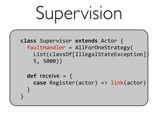 Supervision
class Supervisor extends Actor {
  faultHandler = AllForOneStrategy(
    List(classOf[IllegalStateException]) 
    5, 5000))

  def receive = {
    case Register(actor) => link(actor)
  }
}
 