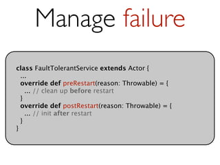 Manage failure
class FaultTolerantService extends Actor {
  ...
  override def preRestart(reason: Throwable) = {
    ... // clean up before restart
  }
  override def postRestart(reason: Throwable) = {
    ... // init after restart
  }
}
 