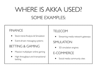 WHERE IS AKKA USED?
                      SOME EXAMPLES:

FINANCE                                 TELECOM
•   Stock trend Analysis & Simulation
                                        •   Streaming media network gateways

•   Event-driven messaging systems
                                        SIMULATION
BETTING & GAMING                        •   3D simulation engines

•   Massive multiplayer online gaming
                                        E-COMMERCE
•   High throughput and transactional
                                        •   Social media community sites
    betting
 