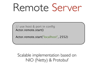 Remote Server
// use host & port in conﬁg
Actor.remote.start()

Actor.remote.start("localhost", 2552)




 Scalable implementation based on
      NIO (Netty) & Protobuf
 