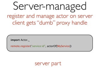 Server-managed
register and manage actor on server
  client gets “dumb” proxy handle

 import Actor._

 remote.register(“service:id”, actorOf[MyService])




                    server part
 