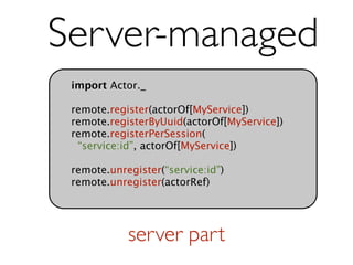 Server-managed
 import Actor._

 remote.register(actorOf[MyService])
 remote.registerByUuid(actorOf[MyService])
 remote.registerPerSession(
  “service:id”, actorOf[MyService])

 remote.unregister(“service:id”)
 remote.unregister(actorRef)




            server part
 