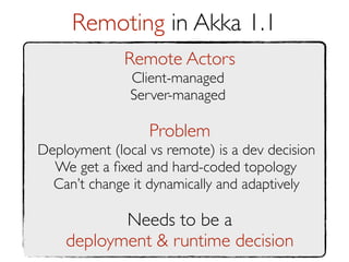 Remoting in Akka 1.1
              Remote Actors
               Client-managed
               Server-managed

                  Problem
Deployment (local vs remote) is a dev decision
  We get a ﬁxed and hard-coded topology
  Can’t change it dynamically and adaptively

           Needs to be a
    deployment & runtime decision
 