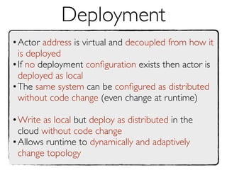 Deployment
•Actor address is virtual and decoupled from how it
 is deployed
•If no deployment conﬁguration exists then actor is
 deployed as local
•The same system can be conﬁgured as distributed
 without code change (even change at runtime)

•Write as local but deploy as distributed in the
 cloud without code change
•Allows runtime to dynamically and adaptively
 change topology
 