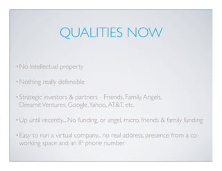 QUALITIES NOW

• No   Intellectual property

• Nothing     really defensible

• Strategic
          investors & partners - Friends, Family, Angels,
 Dreamit Ventures, Google, Yahoo, AT&T, etc.

• Up   until recently....No funding, or angel, micro, friends & family funding

• Easy
     to run a virtual company... no real address, presence from a co-
 working space and an IP phone number
 