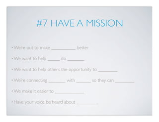 #7 HAVE A MISSION

• We’re   out to make __________ better

• We   want to help _____ do _______

• We   want to help others the opportunity to ________

• We’re   connecting _______ with ______ so they can ________

• We   make it easier to ____________

• Have   your voice be heard about _________
 