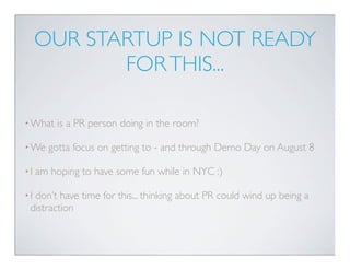OUR STARTUP IS NOT READY
            FOR THIS...

• What   is a PR person doing in the room?

• We   gotta focus on getting to - and through Demo Day on August 8

•I   am hoping to have some fun while in NYC :)

•Idon’t have time for this... thinking about PR could wind up being a
 distraction
 