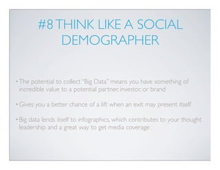 #8 THINK LIKE A SOCIAL
              DEMOGRAPHER

• The potential to collect “Big Data” means you have something of
 incredible value to a potential partner, investor, or brand

• Gives   you a better chance of a lift when an exit may present itself

• Bigdata lends itself to infographics, which contributes to your thought
 leadership and a great way to get media coverage
 