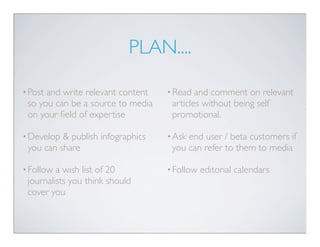 PLAN....

• Postand write relevant content   • Read  and comment on relevant
 so you can be a source to media    articles without being self
 on your ﬁeld of expertise          promotional.

• Develop & publish infographics   • Askend user / beta customers if
 you can share                      you can refer to them to media

• Follow a wish list of 20         • Follow   editorial calendars
 journalists you think should
 cover you
 
