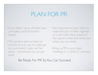 PLAN FOR PR

• Ifyou follow some of these basic   • Get  everyone on your team to
  principles, you’ll be further       make this part of their regimen
  ahead.                              as it will make them aware of
                                      the opportunities that await you
• This process takes at least six     when you are ready.
  months to one year to really get
  on a journalist’s radar and be     • Bring
                                           up PR in your team
  sticky - sometimes you can get      meetings in a “what if...” scenario.
  lucky
          Be Ready For PR So You Can Succeed
 