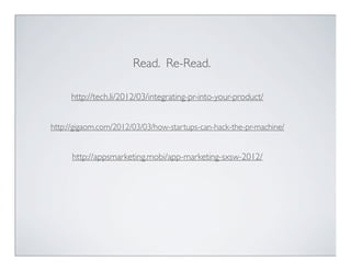 Read. Re-Read.

     http://tech.li/2012/03/integrating-pr-into-your-product/


http://gigaom.com/2012/03/03/how-startups-can-hack-the-pr-machine/


      http://appsmarketing.mobi/app-marketing-sxsw-2012/
 