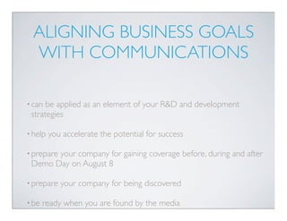 ALIGNING BUSINESS GOALS
  WITH COMMUNICATIONS

• can be applied as an element of your R&D and development
 strategies

• help   you accelerate the potential for success

• prepare
       your company for gaining coverage before, during and after
 Demo Day on August 8

• prepare   your company for being discovered

• be   ready when you are found by the media
 