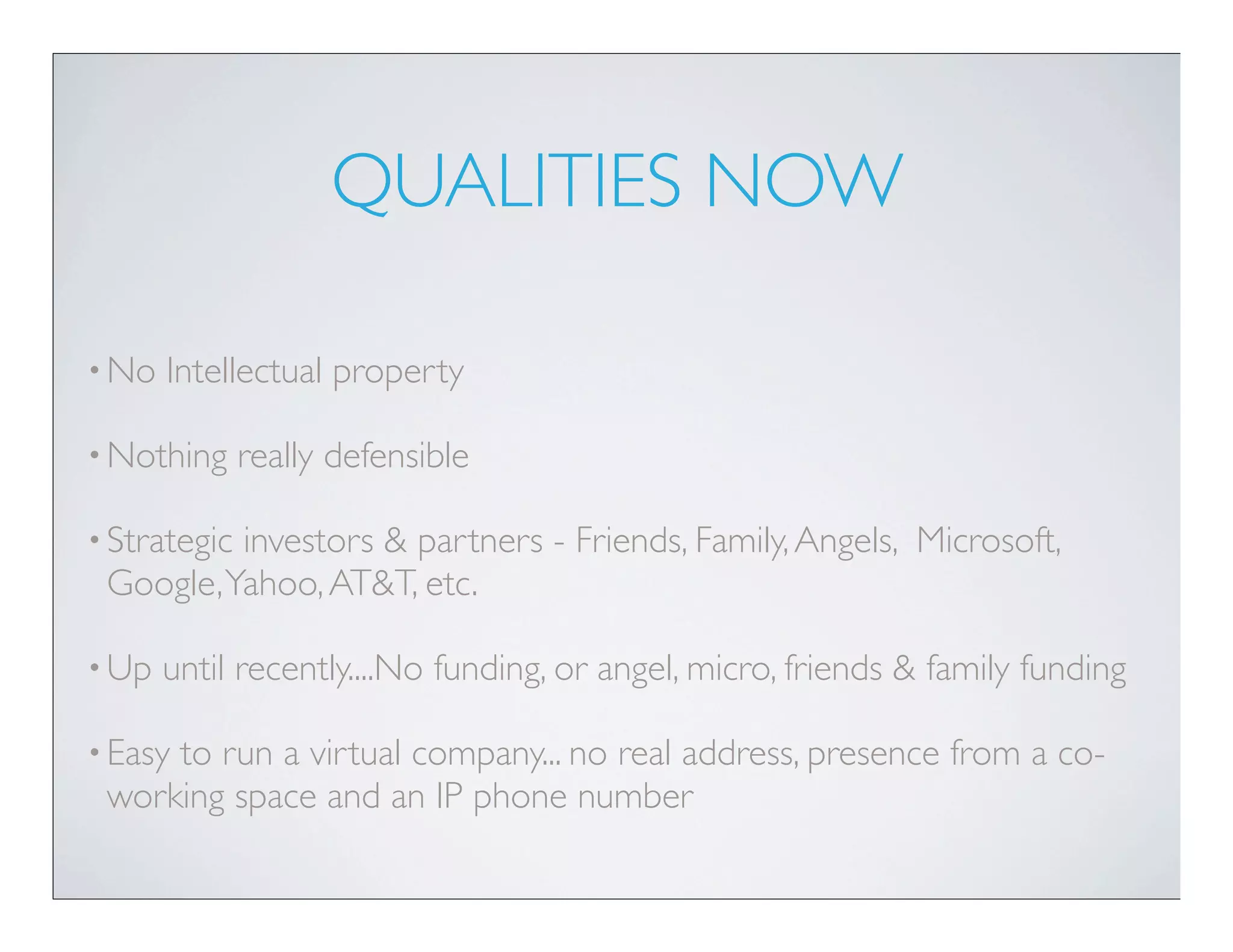 QUALITIES NOW

• No   Intellectual property

• Nothing     really defensible

• Strategic
          investors & partners - Friends, Family, Angels, Microsoft,
 Google, Yahoo, AT&T, etc.

• Up   until recently....No funding, or angel, micro, friends & family funding

• Easy
     to run a virtual company... no real address, presence from a co-
 working space and an IP phone number
 