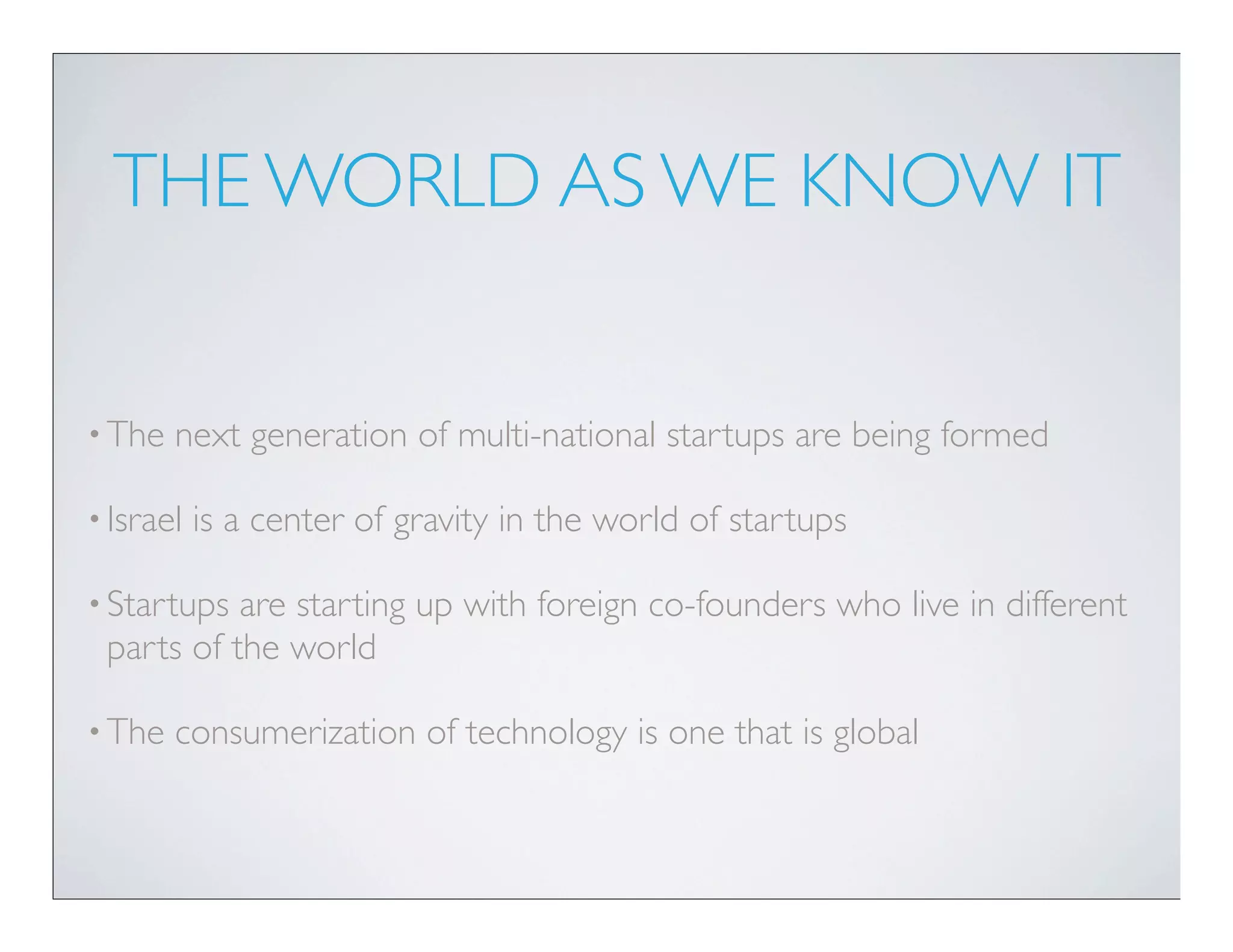 THE WORLD AS WE KNOW IT


• The   next generation of multi-national startups are being formed

• Israel   is a center of gravity in the world of startups

• Startups are starting up with foreign co-founders who live in different
 parts of the world

• The   consumerization of technology is one that is global
 