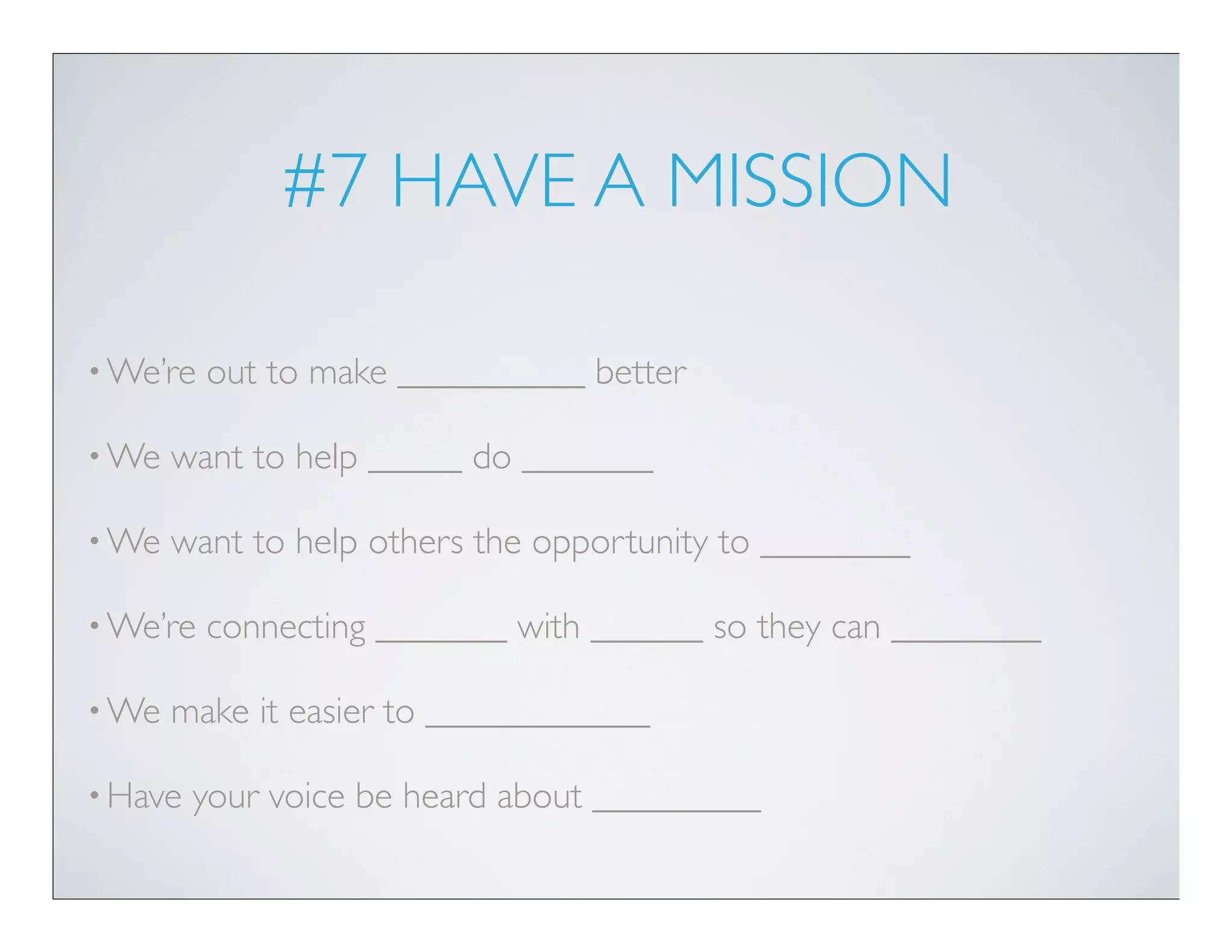 #7 HAVE A MISSION

• We’re   out to make __________ better

• We   want to help _____ do _______

• We   want to help others the opportunity to ________

• We’re   connecting _______ with ______ so they can ________

• We   make it easier to ____________

• Have   your voice be heard about _________
 