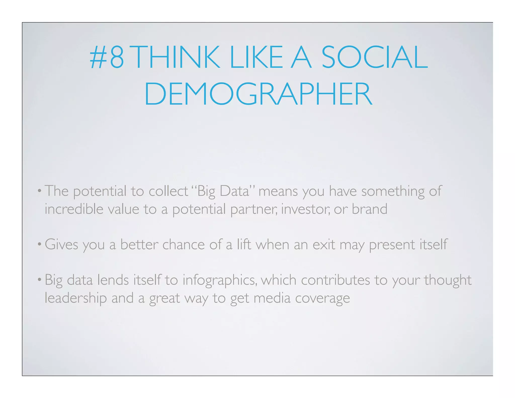 #8 THINK LIKE A SOCIAL
              DEMOGRAPHER

• The potential to collect “Big Data” means you have something of
 incredible value to a potential partner, investor, or brand

• Gives   you a better chance of a lift when an exit may present itself

• Bigdata lends itself to infographics, which contributes to your thought
 leadership and a great way to get media coverage
 